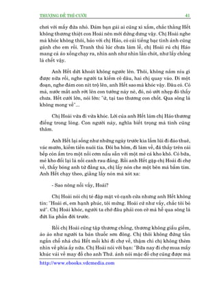 THÛÚÅNG ÀÏË THÒ CÛÚÂI 41
http://www.ebooks.vdcmedia.com
chúi vúái mêëy àûáa nhoã. Àaám baån gaái ai cuäng xò xêìm, chùæc thùçng Hïët
khöng thûúng thiïåt con Hoaâi nïn múái dûãng dûng vêåy. Chõ Hoaâi nghe
maâ khoác khöng thöi, baão vúái chõ Haão, coá caái tiïëng baåc tònh aãnh cuäng
gaánh cho em röìi. Tranh thuã luác chûa laâm lïî, chõ Hoaâi ruã chõ Haão
mang caã aáo xöëng chaåy ra, nhòn anh nhû nhòn lêìn choát, nhû lêëy chöìng
laâ chïët vêåy.
Anh Hïët dûát khoaát khöng ngûúác lïn. Thöi, khöng nùæm nñu gò
àûúåc nûäa röìi, nghe ngûúâi ta kiïëm cö dêu, hai chõ quay vaâo. Ài möåt
àoaån, nghe àaám con nñt tröå lïn, anh Hïët sao maâ khoác vêåy. Àêu coá. Coá
maâ, nûúác mùæt anh rúát lïn con tûúáng naây neâ, àoá, noá ûúát nheåp àoá thêëy
chûa. Hïët cûúâi lúán, noái lúán: "ûâ, taåi tao thûúng con chöët. Qua söng laâ
khöng mong vïì"...
Chõ Hoaâi vûâa ài vûâa khoác. Lúâi cuãa anh Hïët laâm chõ Haão thûúng
àiïëng trong loâng. Con ngûúâi naây, nghôa biïët troång maâ tònh cuäng
thêm.
Anh Hïët laåi söëng nhû nhûäng ngaây trûúác kia lêìm luäi ài àaâo thuï,
vaác mûúán, kiïëm tiïìn nuöi tña. Àöi ba höm, ài laâm vïì, àaä thêëy trïn caái
bïëp coân êëm tro möåt nöìi cúm nêëu sùén vúái möåt meã caá kho khö. Coá bûäa,
meã kho àöíi laåi laâ nöìi canh rau àùæng. Röìi anh Hïët gùåp chõ Hoaâi ài chúå
vïì, thêëy boáng anh tûâ àùçng xa, chõ lêëy noán che möåt bïn maá bêìm tñm.
Anh Hïët chaåy theo, giùçng lêëy noán maâ xoát xa:
- Sao nöng nöîi vêìy, Hoaâi?
Chõ Hoaâi noái chõ teá àêåp mùåt vö caånh cûãa nhûng anh Hïët khöng
tin: "Hoaâi úi, em haånh phuác, töi mûâng. Hoaâi cûá nhû vêìy, chùæc töi boã
xûá". Chõ Hoaâi khoác, ngûúâi ta chúá àêu phaãi con cúâ maâ hïî qua söng laâ
àûát lòa phêìn àúâi trûúác.
Röìi chõ Hoaâi cuäng têåp thûúng chöìng, thûúng khöng giêëu giïëm,
aâo aâo nhû ngûúâi ta baán thuöëc sún àöng. Chõ thöi khöng àûáng têìn
ngêìn chöî nhaâ chuá Hïët möîi khi ài chúå vïì, thêåm chñ chõ khöng theâm
nhòn vïì phña êëy nûäa. Chõ Hoaâi noái vúái baån: "Bûäa nay ài chúå mua mêëy
khuác vaãi vïì may àöì cho anh Thûá. aãnh noái mùåc àöì chúå cuäng àûúåc maâ
 