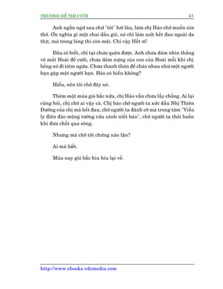 THÛÚÅNG ÀÏË THÒ CÛÚÂI 43
http://www.ebooks.vdcmedia.com
Anh ngêìn ngûâ sau chûä "töi" húi lêu, laâm chõ Haão chúâ muöën nñn
thúã. Ún nghôa gò möåt chai dêìu gioá, noá chó laâm anh hïët àau ngoaâi da
thõt, maâ trong loâng thò coân maäi. Chi vêåy Hïët úi!
Àêu coá biïët, chó taåi chûa quïn àûúåc. Anh chûa daám nhòn thùèng
vö mùæt Hoaâi àïí cûúâi, chûa daám nûång nõu con cuãa Hoaâi möîi khi chõ
böìng noá ài tiïm ngûâa. Chûa thanh thaãn àïí chaâo nhau nhû möåt ngûúâi
baån gùåp möåt ngûúâi baån. Haão coá hiïíu khöng?
Hiïíu, nïn töi chúâ àêy neâ.
Thïm möåt muâa gioá bêëc nûäa, chõ Haão vêîn chûa lêëy chöìng. Ai laåi
cuäng hoãi, chõ chúâ ai vêåy caâ. Chõ baão chúâ ngûúâi ta xûác dêìu Nhõ Thiïn
Àûúâng cuãa chõ maâ hïët àau, chúâ ngûúâi ta àaánh cúâ maâ trong têm "Viïîn
ly àiïn àaão möång tûúãng cûáu caánh niïët baân", chúâ ngûúâi ta thöi buöìn
khi àûa chöët qua söng.
Nhûng maâ chúâ túái chûâng naâo lêån?
Ai maâ biïët.
Muâa nay gioá bêëc hiu hiu laåi vïì.
 