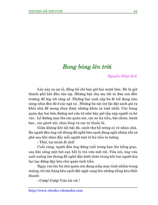 THÛÚÅNG ÀÏË THÒ CÛÚÂI 44
http://www.ebooks.vdcmedia.com
BBBooonnnggg bbboooááánnnggg lllïïïnnn tttrrrúúúâââiii
Nguyïîn Nhêåt AÁnh
Luác xaãy ra sûå cöë, àöìng höì chó baãy giúâ hai mûúi lùm. Àoá laâ giúâ
thaânh phöë bùæt àêìu röån rõp. Nhûäng bêåc cha meå têët taã àûa con àïën
trûúâng àïí kõp túái cöng súã. Nhûäng hoåc sinh cêëp ba ài trïî àang nön
noáng nhòn àeân àoã úã caác ngaä tû . Nhûäng baâ nöåi trúå lêåt àêåt xaách gioã ra
khoãi nhaâ àïí mong choån àûúåc nhûäng khuác caá tûúi nhêët. Caác haâng
quaán doåc hai bïn àûúâng múã cûãa tûâ súám bêy giúâ têëp nêåp ngûúâi ra keã
vaâo . Lïì àûúâng moåc lïn caác quaán coác, caác xe huã tiïëu, böåt chiïn, baánh
bao , caác gaánh xöi, chaáo loâng vaâ caác tuã thuöëc laá.
Giûäa khöng khñ têët bêåt àoá, caánh thúå höì tröng coá veä nhaân nhaä.
Ba ngûúâi àaân öng vúái thuâng àöì nghïì bïn caånh àang ngöìi nhêm nhi caâ
phï sau khi cheán àêîy möîi ngûúâi möåt tö huã tiïëu to tûúáng.
- Thöi, tuåi mònh ài chûá!
Cuöëi cuâng, ngûúâi àaân öng àûáng tuöíi trong boån lïn tiïëng giuåc,
sau khi uöëng möåt húi caån hïët ly traâ vûâa múái roát. Vûâa noái, öng vûâa
cuöëi xuöëng öm thuâng àöì nghïì àùåt dûúái chên trong khi hai ngûúâi kia
luåc tuåc àûáng dêåy kïu chuã quaán tñnh tiïìn.
Ngay vaâo luác baâ chuã quaán coân àang mêëp maáy tñnh nhêím trong
miïång, tûâ cûãa haâng bïn caånh àöåt ngöåt vang lïn nhûäng tiïëng kïu thêët
thanh:
- Cûúáp! Cûúáp! Cûáu töi vúái !
 