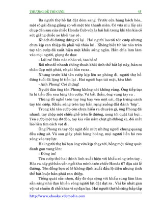 THÛÚÅNG ÀÏË THÒ CÛÚÂI 45
http://www.ebooks.vdcmedia.com
Ba ngûúâi thúå höì lêåt àêåt doâm sang. Trûúác cûãa haâng baách hoáa,
möåt cö gaái àang giùçng co vúái möåt tïn thanh niïn. Cö vûâa nñu lêëy caái
chuåp àeân sau cuãa chiïëc Honda Cub vûâa la baâi haäi trong khi tïn kia cöë
sûác giùçng chiïëc xe khoãi tay cö .
Khaách ài àûúâng àûáng caã laåi . Hai ngûúâi lao túái tïn cûúáp nhûng
chûa kõp can thiïåp àaä phaãi vöåi thaáo lui . Khöng biïët tûâ luác naâo trïn
tay tïn cûúáp àaä xuêët hiïån möåt khêíu suáng ngùæn. Hùæn chôa lùm lùm
vaâo moåi ngûúâi, gioång àe doåa:
- Luâi ra! Àûáa naâo nhaâo vö, tao bùæn!
Röìi nhû àïí nhanh choáng thoaát khoãi tònh thïë bêët lúåi naây, hùæn co
chên àaåp möåt phaát, cö gaái bùæn ra xa .
Nhûng trûúác khi tïn cûúáp kõp lïn xe phoáng ài, ngûúâi thúå höì
àûáng tuöíi àaä lùång leä tiïën laåi . Hai ngûúâi baån taái mùåt, kïu kheä:
- Anh Phong! Coi chûâng!
Ngûúâi àaân öng tïn Phong khöng noái khöng rùçng. Öng tiïëp tuåc
luâ luâ tiïën àïën sau lûng tïn cûúáp. Vaâ bêët thêìn, öng vung tay ra .
Thuâng àöì nghïì trïn tay öng bay veâo möåt caái, àêåp truáng caánh
tay tïn cûúáp. Khêíu suáng trïn tay hùæn ruång xuöëng àêët àaánh "böåp".
Trong khi tïn cûúáp coân chûa hiïíu ra chuyïån gò, öng Phong àaä
nhanh tay chöåp möåt chiïëc ghïë trïn lïì àûúâng, xong túái quêåt tuái buåi .
Tïn cûúáp möåt tay àúä àoân, tay kia vêîn nùæm chùåt ghiàdöng xe, àöi mùæt
laáo liïn tòm caách voåt ài .
Öng Phong ra tay àöåt ngöåt àïën mûác nhûäng ngûúâi chung quang
àïìu sûäng súâ. Vaâ sau giêy phuát baâng hoaâng, moåi ngûúâi liïìn hoâ reo
xöng vaâo trúå lûåc.
Hai ngûúâi thúå höì baån öng vûâa kõp chaåy túái, böîng möåt tiïëng quaát
àanh goån vang lïn:
- Àûáng im!
Tïn cûúáp thûá hai thònh lònh xuêët hiïån vúái khêíu suáng trïn tay .
Hoáa ra naäy giúâ hùæn vêîn ngöìi thu mònh trïn chiïëc Honda 67 àêåu saát lïì
àûúâng. Tïn àöìng boån coá leä khöng àõnh xuêët àêìu löå diïån nhûng tònh
thïë bùæt buöåc hùæn phaãi can thiïåp.
Tiïëng quaát sùæc nhoån, àêìy àe doåa cöång vúái khêíu suáng lùm lùm
sùén saâng nhaã àaån khiïën voâng ngûúâi lêåt àêåt daåt ra . Vaâi keã nhaát gan
vöåi vaä chuöìn ài chöî khaác vò súå àaån laåc. Hai ngûúâi thúå höì cuäng hêëp têëp
 