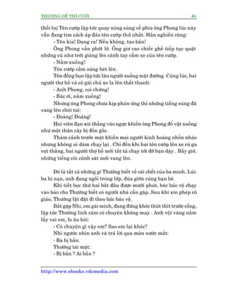 THÛÚÅNG ÀÏË THÒ CÛÚÂI 46
http://www.ebooks.vdcmedia.com
thöëi luõ Tïn cûúáp lêåp tûác quay noâng suáng vïì phña öng Phong luác naây
vêîn àang tòm caách aáp àaão tïn cûúáp thûá nhêët. Hùæn nghiïën rùng:
- Tïn kia! Dang ra! Nïëu khöng, tao bùæn!
Öng Phong vêîn phúát lúâ. Öng giú cao chiïëc ghïë tiïëp tuåc quêåt
nhûäng cuá nhû trúâi giaáng lïn caánh tay cêìm xe cuãa tïn cûúáp.
- Nùçm xuöëng!
Tïn cûúáp cêìm suáng heát lïn.
Tïn àöìng boån lêåp tûác lùn ngûúâi xuöëng mùåt àûúâng. Cuâng luác, hai
ngûúâi thúå höì vaâ cö gaái chuã xe la lïn thêët thanh:
- Anh Phong, coi chûâng!
- Baác úi, nùçm xuöëng!
Nhûng öng Phong chûa kõp phaãn ûáng thò nhûäng tiïëng suáng àaä
vang lïn choái tai:
- Àoaâng! Àoaâng!
Hai viïn àaån xoái thùèng vaâo ngûåc khiïën öng Phong àöí vêåt xuöëng
nhû möåt thên cêy bõ àöën göëc.
Thaãm caãnh trûúác mùåt khiïën moåi ngûúâi kinh hoaâng nhöën nhaáo
nhûng khöng ai daám chaåy laåi . Chó àïën khi hai tïn cûúáp lïn xe ruá ga
voåt thùèng, hai ngûúâi thúå höì múái têët taã chaåy túái àúä baån dêåy . Bêëy giúâ,
nhûäng tiïëng coâi caãnh saát múái vang lïn.
Àoá laâ têët caã nhûäng gò Thûúâng biïët vïì caái chïët cuãa ba mònh. Luác
ba bõ naån, anh àang ngöìi trong lúáp, àuâa giúän cuâng baån beâ.
Khi tiïët hoåc thûá hai bùæt àêìu àûúåc mûúâi phuát, baác baão vïå chaåy
vaâo baáo cho Thûúâng biïët coá ngûúâi nhaâ cêìn gùåp. Sau khi xin pheáp cö
giaáo, Thûúâng lêåt àêåt ài theo baác baão vïå.
Bùæt gùåp Nhi, em gaái mònh, àang àûáng khoác thuát thñt trûúác cöíng,
lêåp tûác Thûúâng linh caãm coá chuyïån khöng may . Anh vöåi vaâng nùæm
lêëy vai em, lo êu hoãi:
- Coá chuyïån gò vêåy em? Sao em laåi khoác?
Nhi ngûúác nhòn anh vaâ traã lúâi qua maân nûúác mùæt:
- Ba bõ bùæn.
Thûúâng taái mùåt:
- Bõ bùæn ? Ai bùæn ?
 