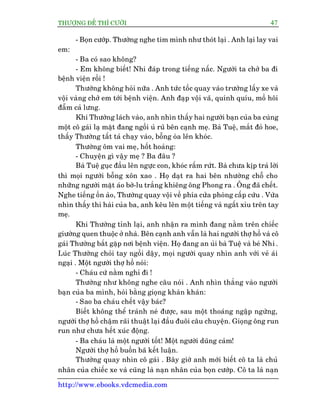 THÛÚÅNG ÀÏË THÒ CÛÚÂI 47
http://www.ebooks.vdcmedia.com
- Boån cûúáp. Thûúâng nghe tim mònh nhû thoát laåi . Anh laåi lay vai
em:
- Ba coá sao khöng?
- Em khöng biïët! Nhi àaáp trong tiïëng nêëc. Ngûúâi ta chúã ba ài
bïånh viïån röìi !
Thûúâng khöng hoãi nûäa . Anh tûác töëc quay vaâo trûúâng lêëy xe vaâ
vöåi vaâng chúã em túái bïånh viïån. Anh àaåp vöåi vaä, quñnh quñu, möì höi
àêîm caã lûng.
Khi Thûúâng laách vaâo, anh nhòn thêëy hai ngûúâi baån cuãa ba cuâng
möåt cö gaái laå mùåt àang ngöìi uã ruä bïn caånh meå. Baâ Tuïå, mùæt àoã hoe,
thêëy Thûúâng têët taã chaåy vaâo, böîng oâa lïn khoác.
Thûúâng öm vai meå, höët hoaãng:
- Chuyïån gò vêåy meå ? Ba àêu ?
Baâ Tuïå guåc àêìu lïn ngûåc con, khoác rêëm rûát. Baâ chûa kõp traã lúâi
thò moåi ngûúâi böîng xön xao . Hoå daåt ra hai bïn nhûúâng chöî cho
nhûäng ngûúâi mùåt aáo búâ-lu trùæng khiïng öng Phong ra . Öng àaä chïët.
Nghe tiïëng öìn aâo, Thûúâng quay vöåi vïì phña cûãa phoâng cêëp cûáu . Vûâa
nhòn thêëy thi haâi cuãa ba, anh kïu lïn möåt tiïëng vaâ ngêët xóu trïn tay
meå.
Khi Thûúâng tónh laåi, anh nhêån ra mònh àang nùçm trïn chiïëc
giûúâng quen thuöåc úã nhaâ. Bïn caånh anh vêîn laâ hai ngûúâi thúå höì vaâ cö
gaái Thûúâng bùæt gùåp núi bïånh viïån. Hoå àang an uãi baâ Tuïå vaâ beá Nhi .
Luác Thûúâng choãi tay ngöìi dêåy, moåi ngûúâi quay nhòn anh vúái veã aái
ngaåi . Möåt ngûúâi thúå höì noái:
- Chaáu cûá nùçm nghó ài !
Thûúâng nhû khöng nghe cêu noái . Anh nhòn thùèng vaâo ngûúâi
baån cuãa ba mònh, hoãi bùçng gioång khaân khaân:
- Sao ba chaáu chïët vêåy baác?
Biïët khöng thïí traánh neá àûúåc, sau möåt thoaáng ngêåp ngûâng,
ngûúâi thúå höì chêåm raäi thuêåt laåi àêìu àuöi cêu chuyïån. Gioång öng run
run nhû chûa hïët xuác àöång.
- Ba chaáu laâ möåt ngûúâi töët! Möåt ngûúâi duäng caãm!
Ngûúâi thúå höì buöìn baä kïët luêån.
Thûúâng quay nhòn cö gaái . Bêy giúâ anh múái biïët cö ta laâ chuã
nhên cuãa chiïëc xe vaâ cuäng laâ naån nhên cuãa boån cûúáp. Cö ta laâ naån
 