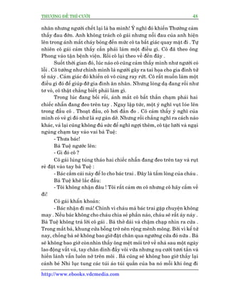 THÛÚÅNG ÀÏË THÒ CÛÚÂI 48
http://www.ebooks.vdcmedia.com
nhên nhûng ngûúâi chïët laåi laâ ba mònh! YÁ nghô àoá khiïën Thûúâng caãm
thêëy àau àúán. Anh khöng traách cö gaái nhûng nöîi àau cuãa anh hiïån
lïn trong aánh mùæt chaáy boãng àïën mûác cö ta bêët giaác quay mùåt ài . Tûå
nhiïn cö gaái caãm thêëy cêìn phaãi laâm möåt àiïìu gò. Cö àaä theo öng
Phong vaâo têån bïånh viïån. Röìi cö laåi theo vïì àïën àêy .
Suöët thúâi gian àoá, luác naâo cö cuäng caãm thêëy mònh nhû ngûúâi coá
löîi . Cö tûúãng nhû chñnh mònh laâ ngûúâi gêy ra tai hoåa cho gia àònh tûã
tïë naây . Caãm giaác àoá khiïën cö vö cuâng ray rûát. Cö rêët muöën laâm möåt
àiïìu gò àoá àïí giuáp àúä gia àònh ên nhên. Nhûng loâng daå àang röëi nhû
tú voâ, cö thêåt chùèng biïët phaãi laâm gò.
Trong luác àang böëi röëi, aánh mùæt cö bêët thêìn chaåm phaãi hai
chiïëc nhêîn àang àeo trïn tay . Ngay lêåp tûác, möåt yá nghô vuåt loáe lïn
trong àêìu cö . Thoaåt àêìu, cö húi àùæn ào . Cö caãm thêëy yá nghô cuãa
mònh coá veã gò àoá nhû laâ sûå gaân dúã. Nhûng röìi chùèng nghô ra caách naâo
khaác, vaã laåi cuäng khöng àuã sûác àïí nghô ngúåi thïm, cö tùåc lûúäi vaâ ngaåi
nguâng chaåm tay vaâo vai baâ Tuïå:
- Thûa baác!
Baâ Tuïå ngûúác lïn:
- Gò àoá cö ?
Cö gaái luáng tuáng thaáo hai chiïëc nhêîn àang àeo trïn tay vaâ ruåt
reâ àùåt vaâo tay baâ Tuïå :
- Baác cêìm caái naây àïí lo cho baác trai . Àêy laâ têëm loâng cuãa chaáu .
Baâ Tuïå kheä lùæc àêìu:
- Töi khöng nhêån àêu ! Töi rêët caãm ún cö nhûng cö haäy cêìm vïì
ài!
Cö gaái khêín khoaãn:
- Baác nhêån ài maâ! Chñnh vò chaáu maâ baác trai gùåp chuyïån khöng
may . Nïëu baác khöng cho chaáu chia seã phêìn naâo, chaáu seä rêët aáy naáy .
Baâ Tuïå khöng traã lúâi cö gaái . Baâ thúã daâi vaâ chêåm chaåp nhòn ra cûãa .
Trong mùæt baâ, khung cûãa böîng trúã nïn röång mïnh möng. Búãi vò kïí tûâ
nay, chöìng baâ seä khöng bao giúâ àùåt chên qua ngûúäng cûãa àoá nûäa . Baâ
seä khöng bao giúâ coânnhòn thêëy öng mïåt moãi trúã vïì nhaâ sau möåt ngaây
lao àöång vêët vaã, tay chên dñnh àêìy vöi vûäa nhûng nuå cûúâi tûúi tùæn vaâ
hiïìn laânh vêîn luön núã trïn möi . Baâ cuäng seä khöng bao giúâ thêëy laåi
caãnh beá Nhi luåc tung caác tuái aáo tuái quêìn cuãa ba noá möîi khi öng ài
 