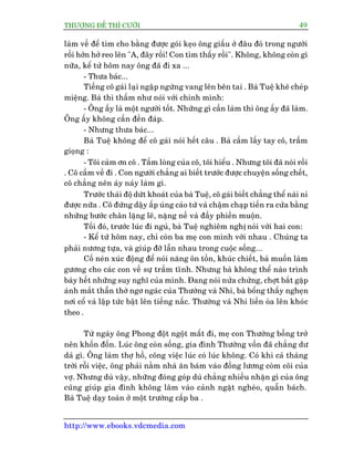 THÛÚÅNG ÀÏË THÒ CÛÚÂI 49
http://www.ebooks.vdcmedia.com
laâm vïì àïí tòm cho bùçng àûúåc goái keåo öng giêëu úã àêu àoá trong ngûúâi
röìi húán húã reo lïn "A, àêy röìi! Con tòm thêëy röìi". Khöng, khöng coân gò
nûäa, kïí tûâ höm nay öng àaä ài xa ...
- Thûa baác...
Tiïëng cö gaái laåi ngêåp ngûâng vang lïn bïn tai . Baâ Tuïå kheä cheáp
miïång. Baâ thò thêìm nhû noái vúái chñnh mònh:
- Öng êëy laâ möåt ngûúâi töët. Nhûäng gò cêìn laâm thò öng êëy àaä laâm.
Öng êëy khöng cêìn àïìn àaáp.
- Nhûng thûa baác...
Baâ Tuïå khöng àïí cö gaái noái hïët cêu . Baâ cêìm lêëy tay cö, trêìm
gioång :
- Töi caãm ún cö . Têëm loâng cuãa cö, töi hiïíu . Nhûng töi àaä noái röìi
. Cö cêìm vïì ài . Con ngûúâi chùèng ai biïët trûúác àûúåc chuyïån söëng chïët,
cö chùèng nïn aáy naáy laâm gò.
Trûúác thaái àöå dûát khoaát cuãa baâ Tuïå, cö gaái biïët chùèng thïí naâi nó
àûúåc nûäa . Cö àûáng dêåy êëp uáng caáo tûâ vaâ chêåm chaåp tiïën ra cûãa bùçng
nhûäng bûúác chên lùång leä, nùång nïì vaâ àêìy phiïìn muöån.
Töëi àoá, trûúác luác ài nguã, baâ Tuïå nghiïm nghõ noái vúái hai con:
- Kïí tûâ höm nay, chó coân ba meå con mònh vúái nhau . Chuáng ta
phaãi nûúng tûåa, vaâ giuáp àúä lêîn nhau trong cuöåc söëng...
Cöë neán xuác àöång àïí noái nùng ön töìn, khuác chiïët, baâ muöën laâm
gûúng cho caác con vïì sûå trêìm tônh. Nhûng baâ khöng thïí naâo trònh
baây hïët nhûäng suy nghô cuãa mònh. Àang noái nûãa chûâng, chúåt bùæt gùåp
aánh mùæt thêîn thúâ ngú ngaác cuãa Thûúâng vaâ Nhi, baâ böíng thêëy ngheån
núi cöí vaâ lêåp tûác bêåt lïn tiïëng nêëc. Thûúâng vaâ Nhi liïìn oâa lïn khoác
theo .
Tûâ ngaây öng Phong àöåt ngöåt mêët ài, meå con Thûúâng böîng trúã
nïn khöën àöën. Luác öng coân söëng, gia àònh Thûúâng vöën àaä chùèng dû
daã gò. Öng laâm thúå höì, cöng viïåc luác coá luác khöng. Coá khi caã thaáng
trúâi röîi viïåc, öng phaãi nùçm nhaâ ùn baám vaâo àöìng lûúng coâm coäi cuãa
vúå. Nhûng duâ vêåy, nhûäng àoáng goáp duâ chùèng nhiïìu nhùån gò cuãa öng
cuäng giuáp gia àònh khöng lêm vaâo caãnh ngùåt ngheâo, quêîn baách.
Baâ Tuïå daåy toaán úã möåt trûúâng cêëp ba .
 