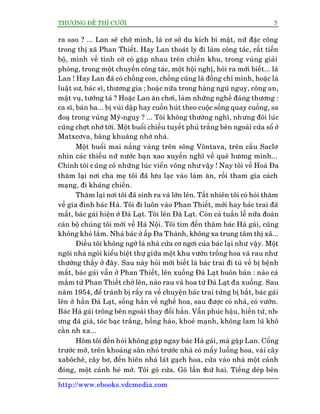 THÛÚÅNG ÀÏË THÒ CÛÚÂI 5
http://www.ebooks.vdcmedia.com
ra sao ? ... Lan seä chúâ mònh, laâ cú súã du kñch bñ mêåt, nûä àùåc cöng
trong thõ xaä Phan Thiïët. Hay Lan thoaát ly ài laâm cöng taác, rêët tiïën
böå, mònh vïì tònh cúâ coá gùåp nhau trïn chiïën khu, trong vuâng giaãi
phoáng, trong möåt chuyïën cöng taác, möåt höåi nghõ, hoãi ra múái biïët... laâ
Lan ! Hay Lan àaä coá chöìng con, chöìng cuäng laâ àöìng chñ mònh, hoùåc laâ
luêåt sû, baác sô, thûúng gia ; hoùåc nûäa trong haâng nguä nguyå, cöng an,
mêåt vuå, tûúáng taá ? Hoùåc Lan ùn chúi, laâm nhûäng nghïì àaáng thûúng :
ca sô, baán ba... bõ vuâi dêåp hay cuöën huát theo cuöåc söëng quay cuöìng, sa
àoaå trong vuâng Myä-nguyå ? ... Töi khöng thûúâng nghô, nhûng àöi luác
cuäng chúåt nhúá túái. Möåt buöíi chiïìu tuyïët phuã trùæng bïn ngoaâi cûãa söí úã
Matxcúva, bêng khuêng nhúá nhaâ.
Möåt buöíi mai nùæng vaâng trïn söng Vöntava, trïn cêìu Saclú
nhòn caác thiïëu nûä nûúác baån xao xuyïën nghô vïì quï hûúng mònh...
Chñnh töi cuäng coá nhûäng luác viïín vöng nhû vêåy ! Nay töi vïì Hoaâ Àa
thùm laåi núi cha meå töi àaä lûu laåc vaâo laâm ùn, röìi tham gia caách
maång, ài khaáng chiïën.
Thùm laåi núi töi àaä sinh ra vaâ lúán lïn. Têët nhiïn töi coá hoãi thùm
vïì gia àònh baác Haâ. Töi ài luön vaâo Phan Thiïët, múái hay baác trai àaä
mêët, baác gaái hiïån úã Àaâ Laåt. Töi lïn Àaâ Laåt. Coân caã tuêìn lïî nûäa àoaân
caán böå chuáng töi múái vïì Haâ Nöåi. Töi tòm àïën thùm baác Haâ gaái, cuäng
khöng khoá lùæm. Nhaâ baác úã êëp Àa Thaânh, khöng xa trung têm thõ xaä...
Àiïìu töi khöng ngúâ laâ nhaâ cûãa cú ngúi cuãa baác laåi nhû vêåy. Möåt
ngöi nhaâ ngoái kiïíu biïåt thûå giûäa möåt khu vûúân tröìng hoa vaâ rau nhû
thûúâng thêëy úã àêy. Sau naây hoãi múái biïët laâ baác trai ài tuâ vïì bõ bïånh
mêët, baác gaái vêîn úã Phan Thiïët, lïn xuöëng Àaâ Laåt buön baán : naâo caá
mùæm tûâ Phan Thiïët chúã lïn, naâo rau vaâ hoa tûâ Àaâ Laåt àa xuöëng. Sau
nùm 1954, àïí traánh bõ rêìy ra vïì chuyïån baác trai tûâng bõ bùæt, baác gaái
lïn úã hùèn Àaâ Laåt, söëng hùèn vïì nghïì hoa, sau àûúåc coá nhaâ, coá vûúân.
Baác Haâ gaái tröng bïn ngoaâi thay àöíi hùèn. Vêîn phuác hêåu, hiïìn tûâ, nh-
ûng àaä giaâ, toác baåc trùæng, höìng haâo, khoeã maånh, khöng lam luä khö
cùçn nh xa...
Höm töi àïën hoãi khöng gùåp ngay baác Haâ gaái, maâ gùåp Lan. Cöíng
trûúác múã, trïn khoaãng sên nhoã trûúác nhaâ coá mêëy luöëng hoa, vaâi cêy
xaböchï, cêy bú, àïën hiïn nhaâ laát gaåch hoa, cûãa vaâo nhaâ möåt caánh
àoáng, möåt caánh heá múã. Töi goä cûãa. Goä lêìn thûá hai. Tiïëng deáp bïn
 
