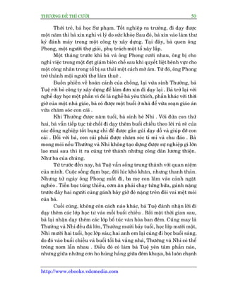 THÛÚÅNG ÀÏË THÒ CÛÚÂI 50
http://www.ebooks.vdcmedia.com
Thúâi treã, baâ hoåc Sû phaåm. Töët nghiïåp ra trûúâng, ài daåy àûúåc
möåt nùm thò baâ xin nghó vò lyá do sûác khoãeå Sau àoá, baâ xin vaâo laâm thû
kyá àaánh maáy trong möåt cöng ty xêy dûång. Taåi àêy, baâ quen öng
Phong, möåt ngûúâi thúå gioãi, phuå traách möåt töí xêy lùæp.
Möåt thaáng trûúác khi baâ vaâ öng Phong cûúái nhau, öng bõ cho
nghó viïåc trong möåt àúåt giaãm biïn chïë sau khi quyïët liïåt bïnh vûåc cho
möåt cöng nhên trong töí bõ sa thaãi möåt caách múâ aám. Tûâ àoá, öng Phong
trúã thaânh möåi ngûúâi thúå laâm thuï .
Buöìn phiïìn vïì hoaân caãnh cuãa chöìng, laåi vûâa sinh Thûúâng, baâ
Tuïå rúâi boã cöng ty xêy dûång àïí laâm àún xin ài daåy laåi . Baâ trúã laåi vúái
nghïì daåy hoåc möåt phêìn vò àoá laâ nghïì baâ yïu thñch, phêìn khaác vúái thúâi
giúâ cuãa möåt nhaâ giaáo, baâ coá àûúåc möåt buöíi úã nhaâ àïí vûâa soaån giaáo aán
vûâa chùm soác con caái .
Khi Thûúâng àûúåc nùm tuöíi, baâ sinh beá Nhi . Vúái àûáa con thûá
hai, baâ vêîn tiïëp tuåc tûâ chöëi ài daåy thïm buöíi chiïìu theo lúâi ruã rï cuãa
caác àöìng nghiïåp töët buång chó àïí àûúåc gêìn guäi daåy döî vaâ giuáp àúä con
caái . Àöëi vúái baâ, con caái phaãi àûúåc chùm soác tó mó vaâ chu àaáo . Baâ
mong moãi nïëu Thûúâng vaâ Nhi khöng taåo dûång àûúåc sûå nghiïåp gò lúán
lao mai sau thò ñt ra cuäng trúã thaânh nhûäng cöng dên lûúng thiïån.
Nhû ba cuãa chuáng.
Tûâ trûúác àïën nay, baâ Tuïå vêîn söëng trung thaânh vúái quan niïåm
cuãa mònh. Cuöåc söëng àaåm baåc, àöi luác khoá khùn, nhûng thanh thaãn.
Nhûng tûâ ngaây öng Phong mêët ài, ba meå con lêm vaâo caãnh ngùåt
ngheâo . Tiïìn baåc tuáng thiïëu, cúm ùn phaãi chaåy tûâng bûäa, gaánh nùång
trûúác àêy hai ngûúâi cuâng gaánh bêy giúâ àeâ nùång trïn àöi vai mïåt moãi
cuãa baâ.
Cuöëi cuâng, khöng coân caách naâo khaác, baâ Tuïå àaânh nhêån lúâi ài
daåy thïm caác lúáp hoåc tû vaâo möîi buöíi chiïìu . Röìi möåt thúâi gian sau,
baâ laåi nhêån daåy thïm caác lúáp böí tuác vùn hoáa ban àïm. Cuäng may laâ
Thûúâng vaâ Nhi àïìu àaä lúán, Thûúâng mûúâi baãy tuöíi, hoåc lúáp mûúâi möåt,
Nhi mûúâi hai tuöíi, hoåc lúáp saáu; hai anh em laåi cuâng ài hoåc buöíi saáng,
do àoá vaâo buöíi chiïìu vaâ buöíi töëi baâ vùæng nhaâ, Thûúâng vaâ Nhi coá thïí
tröng nom lêîn nhau . Àiïìu àoá coá laâm baâ Tuïå yïn têm phêìn naâo,
nhûng giûäa nhûäng cún ho huáng hùæng giûäa àïm khuya, baâ luön chaånh
 