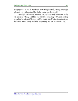 THÛÚÅNG ÀÏË THÒ CÛÚÂI 51
http://www.ebooks.vdcmedia.com
loâng tûå nhuã: ta chó ài daåy thïm möåt thúâi gian thöi, chûâng naâo cuöåc
söëng àúä vêët vaã hún, ta seä laåi úã nhaâ chùm soác chuáng noá!
Nhûäng luác trùçn troåc nhû vêåy, baâ Tuïå caãm thêëy nhû mònh coá löîi
vúái caác con. Nhûng biïët laâm sao hún khi cuöåc söëng bûún chaãi khöng
cho pheáp baâ gêìn guäi Thûúâng vaâ Nhi nhû trûúác. Nhiïìu àïm nùçm thao
thûác möåt mònh, baâ laåi nhúá àïën öng Phong. Vaâ êm thêìm bêåt khoác.
 