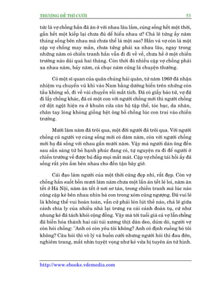 THÛÚÅNG ÀÏË THÒ CÛÚÂI 53
http://www.ebooks.vdcmedia.com
tûác laâ vúå chöìng hùæn àaä ùn úã vúái nhau lêu lùæm, cuâng söëng hïët möåt thúâi,
gêìn hïët möåt kiïëp laåi chûa àuã dïí hiïíu nhau û? Chaã leä tûâng êëy nùm
thaáng söëng bïn nhau maâ chûa thïí laâ möåt sao? Hùæn vaâ vúå coân laâ möåt
cùåp vúå chöìng may mùæn, chûa tûâng phaãi xa nhau lêu, ngay trong
nhûäng nùm coá chiïën tranh hùæn vêîn ài ài vïì vïì, chûa hïì úã möåt chiïën
trûúâng naâo daâi quaá hai thaáng. Coân thúâi àoá nhiïìu cùåp vúå chöìng phaãi
xa nhau nùm, baãy nùm, caã chuåc nùm cuäng laâ chuyïån thûúâng.
Coá möåt sô quan cuãa quên chuãng haãi quên, tûâ nùm 1960 àaä nhêån
nhiïåm vuå chuyïín vuä khñ vaâo Nam bùçng dûúâng biïín trïn nhûäng coân
têìu khöng söë, ài vïì vaâi chuyïën röìi mêët tñch. Àaä coá giêëy baáo tûã, vúå àaä
ài lêëy chöìng khaác, àaä coá möåt con vúái ngûúâi chöìng múái thò ngûúâi chöìng
cûä döåt ngöåt hiïån ra úã khuön cûãa cùn höå têåp thïí, toác baåc, da nhùn,
chên tay loâng khoâng giöëng hïåt öng böë chöìng luác con trai vaâo chiïën
trûúâng.
Mûúâi lùm nùm àaä tröi qua, möåt àúâi ngûúâi àaä tröi qua. Vúái ngûúâi
chöìng cuä ngûúâi vúå cuâng söëng múái coá dùm nùm, coân vúái ngûúâi chöìng
múái hoå àaä söëng vúái nhau gêìn mûúâi nùm. Vêåy maâ ngûúâi daân öng àïën
sau sùén saâng tûâ boã haånh phuác àang coá, tûå nguyïån ra ài àïí ngûúâi úã
chiïën trûúâng vïì àûúåc buâ àùæp moåi mêët maát. Cùåp vúå chöìng taái höìi êëy àaä
söëng rêët yïn êëm bïn nhau cho àïën têån bêy giúâ.
Caái àaåo laâm ngûúâi cuãa möåt thúâi cuäng àeåp nhó, rêët àeåp. Coân vúå
chöìng hùæn suöët böën mûúi lùm nùm chûa möåt lêìn aán tïët leã loi, nùm ùn
tïët úã Haâ Nöåi, nùm ùn tïët úã núi sú taán, trong chiïën tranh maâ luác naâo
cuäng cùåp keâ bïn nhau nhòn baâ con trong xoám cuäng ngûúång. Àaä vui leã
laâ khöng thïí vui hoaân toaân, vêîn cûá phaãi leán luát thïë naâo, chaã leä giûäa
caãnh chia ly cuãa nhiïìu nhaâ laåi trûng ra caái caãnh àoaân tuå, cûá nhû
nhung keã àaä taách khoãi cöång àöìng. Vêåy maâ túái tuöíi giaâ caã vúå lêîn chöìng
àaä biïën hoáa thaânh hai caái tuái xûúng thõt dùn deo, duám doá, ngûúâi vúå
coân hoãi chöìng: "Anh coá coân yïu töi khöng? Anh coá àõnh ruöìng boã töi
khöng? Cêu hoãi thò vö lyá vaâ buöìn cûúâi nhûng ngûúâi hoãi thò àau àúán,
nghiïm trang, mùæt nhòn tuyïåt voång nhû keã vûâa bõ tuyïn aán tûâ hònh.
 