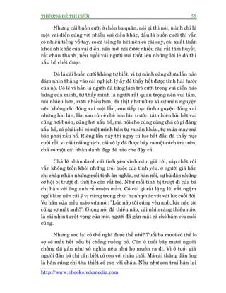 THÛÚÅNG ÀÏË THÒ CÛÚÂI 55
http://www.ebooks.vdcmedia.com
Nhûng caái buöìn cûúâi úã chöën ba quên, noái gò thò noái, mònh chó laâ
möåt vai diïîn cuâng vúái nhiïìu vai diïîn khaác, dêîu laâ buöìn cûúâi thò vêîn
coá nhiïìu tiïëng vöî tay, coá caã tiïëng la heát nïn coá caái say, caái xuêët thêìn
khoaãnh khùæc cuãa vai diïîn, nïn múái noái àûúåc nhiïìu cêu rêët têm huyïët,
rêët chên thaânh, nïëu ngöìi vaâi ngûúâi maâ thöët lïn nhûäng lúâi leä àoá thò
xêëu höí chïët àûúåc.
Àoá laâ caái buöìn cûúâi khöng tûå biïët, vò tûå mònh cuäng chûa lêìn naâo
daám nhòn thùèng vaâo caái nghõch lyá êëy àïí thêëy hïët àûúåc tñnh haâi hûúác
cuãa noá. Coá leä vò hùæn laâ ngûúâi àaä tûâng laâm troâ cûúâi trong vai diïîn haâo
hûáng cuãa mònh, tûå thêëy mònh laâ ngûúâi rêët quan troång nïn vui lùæm,
noái nhiïìu hún, cûúâi nhiïìu hún, da thõt nhû núã ra vò sûå maän nguyïån
nïn khöng chó àoáng vai möåt lêìn, coân tiïëp tuåc tònh nguyïån àoáng vai
nhûäng hai lêìn, lêìn sau coân ï chïì hún lêìn trûúác, têët nhiïn luác hïët vai
cuäng húi buöìn, cuäng húi xêëu höí, maâ noái cho cuâng cuäng chaã coá gò àaáng
xêëu höí, coá phaãi chó coá möåt mònh hùæn tûå ra sên khêëu, tûå muáa may maâ
baão phaãi xêëu höí. Riïng lêìn naây thò ngay tuâ luác bùæt àêìu àaä thêëy nûåc
cûúâi röìi, vò caái traái nghõch, caái vö lyá àaä àûúåc baây ra möåt caách trú treän,
chaã coá möåt caái nhên danh àeåp àeä naâo che àêåy caã.
Chaã leä nhên danh caái tònh yïu vônh cûãu, giaâ röìi, sùæp chïët röìi
vêîn khöng tröën khoãi nhûäng troái buöåc cuãa tònh yïu. úã ngûúâi giaâ hùæn
chó chêëp nhêån nhûäng möëi tònh ên nghôa, sûå haân nöëi, sûå buâ àùæp nhûäng
cú höåi bõ trûúåt ài thúâi hoå coân rêët treã. Nhû möëi tònh bõ trûúåt ài cuãa baâ
chõ hùæn vúái öng anh rïí muöån mùçn. Coá caái gò rêët lùång leä, rêët ngêåm
nguâi laâm nïn caái yá võ riïng trong chuát haånh phuác vúát vaát luác cuöëi àúâi.
Vúå hùæn vûâa mïëu maáo vûâa noái: "Luác naâo töi cuäng yïu anh, luác naâo töi
cuäng súå mêët anh!". Gioång noái àaä thiïíu naäo, caái nhòn caâng thiïíu naäo,
laâ caái nhòn tuyïåt voång cuãa möåt ngûúâi àaä gêìn mêët caã chöî baám vñu cuöëi
cuâng.
Nhûng sao laåi coá thïí nghô àûúåc thïë nhó? Tuöíi ba mûúi coá thïí lo
súå seä mêët hïët nïëu bõ chöìng ruöìng boã. Coân úã tuöíi baãy mûúi ngûúâi
chöìng àaä gêìn nhû vö nghôa nïëu nhû hoå muöën ra ài. Vò úã tuöíi giaâ
ngûúâi àaân baâ chó cêìn biïët coá con vúái chaáu thöi. Maâ caái thùçng daân öng
laâ hùæn cuäng chó tha thiïët coá con vúái chaáu. Nïëu nhû con trai hùæn laåi
 