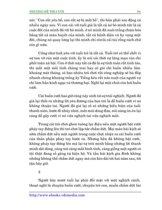 THÛÚÅNG ÀÏË THÒ CÛÚÂI 56
http://www.ebooks.vdcmedia.com
noái: "Con rêët yïu böë, con rêët súå bõ mêët böë", thò hùæn phaãi xuác àöång caã
nhiïìu ngaây sau. Vò con caái vúái tuöíi giaâ laâ têët caã noá boã mònh tûác laâ caã
cuöåc àúâi cuãa mònh àaä rúâi boã mònh. úã noá mònh àaä nuöi tröìng chùm boán
bùçng têët caã maáu huyïët cuãa mònh, têët caã haänh diïån vaâ hy voång möåt
àúâi, chuáng noá quay lûng laåi thò mònh chó coânlaâ caái tuái röîng raách chûá
coân gò nûäa.
Cuäng nhû tònh yïu vúái tuöíi treã laâ têët caã. Tuöíi treã coá thïí chïët vò
sûå tan vúä cuãa möåt cuöåc tònh. êëy laâ noái caái thúâi sûå laäng maån coân chi
phöëi toaân xaä höåi. Coân úã thúâi naây têët caã àaä laâ sûå tñnh toaán rêët tónh taáo,
thò mêët möåt möëi tònh chaâng trai hay cö gaái chó buöìn nhiïìu lùæm
khoaãng möåt thaáng, coá bao nhiïu troâ chúi rêët cöng nghiïåp seä buâ àùæp
nhanh choáng khoaãng tröëng êëy Tiïëng kïu rêët naäo nuöåt cuãa ngûúâi vúå
chó laâm hùæn kinh ngaåc vaâ thûúng haåi. Nghô laåi möåt chuát coân húi buöìn
cûúâi.
Caái buöìn cûúâi bao giúâ cuäng naãy sinh tûâ sûå traái nghõch. Ngûúâi àaä
giaâ laåi thöët ra nhûäng lúâi yïu àûúng cuãa boån treã laâ dïî buöìn cûúâi vò noá
khöng thuêån tai. Ngûúâi àaä giaâ laåi cöë coá nhûäng biïíu hiïån cuãa tuöíi
thanh niïn, bûúác ài nhaãy nhoát, mùæt muäi dong àûa, noái nùng oãn eãn laåi
caâng dïî gêy cûúâi vò noá vûâa nghõch tai vûâa nghõch mùæt.
Trong caái troâ chúi ghen tuöng laåc àiïåu nïëu möåt ngûúâi bêåt cûúâi
phaãy tay àûáng lïn thò troâ chúi lêåp tûác chêëm dûát. Moåi maân haâi kõch seä
súám chêëm dûát nïëu möåt ngûúâi trong cuöåc chúåt nhêån ra caái buöìn cûúâi
cuãa thên phêån phay tay bûúác ra. Nhûng hùæn àaä khöng bêåt cûúâi,
khöng phaãy tay àûáng lïn maâ laåi tûå troái mònh bùçng nhûäng lúâi thanh
minh daâi doâng, caâng noái caâng mêët bònh tônh, caâng giöëng möåt ngûúâi coá
töåi thêåt àang cöë gùæng tûå biïån höå. Vaâ têën haâi kõch gia àònh khöng
nhûäng khöng thïí chêëm dûát ngay maâ coân keáo daâi túái hai nùm sau, túái
têån bêy giúâ.
2
Ngûúâi baãy mûúi tuöíi laåi phaãi àöëi mùåt vúái möåt nghõch caãnh,
thoaåt nghô laâ chuyïån buöìn cûúâi, chuyïån treã con, muöën chêëm dûát luác
 