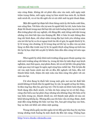 THÛÚÅNG ÀÏË THÒ CÛÚÂI 57
http://www.ebooks.vdcmedia.com
naâo cuäng àûúåc, khöng deâ cûá phaãi dêën sêu vaâo maäi, möîi ngaây möåt
trêìm troång thïm, möîi ngaây caâng tûå laâm mònh hao moân ài, tûå àaánh
mêët mònh ài, vaâ coá luác àaä nghô chó coá caái chïët múái tûå giaãi thoaát àûúåc.
Möåt àúâi ngûúâi laåi àûúåc kïët thuác bùçng caách êëy thò buöìn cûúâi lùæm,
oan uöíng lùæm. Vúái hùæn vêîn tûå xem laâ ngûúâi biïët lui túái, luön luön tòm
àûúåc löëi thoaát trong moåi thïë keåt thò caái tònh huöëng hiïån taåi coân laâ möåt
àoân trûâng phaåt rêët cay nghiïåt, rêët àaáng àúâi, möåt tiïëng cûúâi daâi trong
nhûäng troâ chúi bêët têån cuãa thûúång àïë. Búãi vò hùæn laâ möåt thùçng àaân
öng rêët laänh àaåm, rêët nhaåt nheäo trong àõa haåt tònh yïu nhûäng nùm
coân treã thò laåi bõ vu laâ coá ngoaåi tònh luác àaä vïì giaâ; laâ ngûúâi thñch lyá leä,
lyá leä trong vùn chûúng, lyá leä trong ûáng xûã thò laåi va dêìu vaâo sûå cêm
lùång vaâ àiïëc àùåc trûúác moåi lyá leä; laâ ngûúâi thñch söëng bùçng sûå tónh taáo
thò laåi bõ boåc chùåt búãi sûå phi lyá khiïën hùæn dêìn dêìn cuäng trúã nïn ngu
muöåi.
Nhû ngûúâi bõ nhêëc khoãi möi trûúâng söëng quen thuöåc quùng vaâo
möåt möi trûúâng söëng rêët khaác laå, trong doá hùæn bõ tûúác àoaåt moåi kinh
nghiïåm, moåi thoái quen, moåi phaán àoaán, kïí caã caái lúåi khñ vêîn giuáp hùæn
vûúåt qua moåi trúã ngaåi laâ ngön ngûä cuäng hoáa rabêët lûåc. Tûác laâ hùæn àaä
rúi vaâo möåt hoaân caãnh maâ têët caã àïìu àöëi nghõch vúái hùæn, àïìu trúã
thaânh khùæc tñnh, thêåm chñ möåt nûãa cuãa hùæn cuäng thuâ gheát vúái caái
nûãa coân laåi.
Cûá nhû àang bõ àuöíi bùæt trong möåt giêëc mú maâ keã àuöíi bùæt
mònh khöng roä hònh thuâ laâ ngûúâi hay laâ vêåt, laâ ngûúâi sú hay keã thên,
laâ àaân öng hay àaân baâ, giaâ hay treã. Chó laâ möåt caái khoái luön thay àöíi
hònh daång döìn àuöíi mònh, vaâ hùæn do baãn nùng tûå vïå cûá thïë chaåy,
cuäng chaã hiïíu sao laåi phaãi chaåy nhûng nïëu khöng chaåy thò hùæn seä bõ
tan biïën trong noá, thaânh chñnh noá, trúã thaânh möåt phêìn tûã cuãa caái
khöëi khuãng khiïëp êëy. Nhûng dêîu sao thò hùæn vêîn cûá chaåy àûúåc, dûúái
mùåt àêët cuâng àûúâng thò hùæn voåt bay lïn, bao giúâ cuäng bay cao hún,
bay xa hún caái khöëi saát nhên möåt quaäng.
Trong nhiïìu giêëc mú daâi ngùæn tûâ treã àïën giaâ hùæn hay bõ vêy buãa
trong nhûäng tònh huöëng bõ mêët danh dûå àïën töåt cuâng. Chùèng haån
 