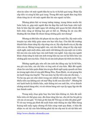 THÛÚÅNG ÀÏË THÒ CÛÚÂI 58
http://www.ebooks.vdcmedia.com
nhû ùn nùçm vúái möåt ngûúâi àaân baâ xa laå vaâ bõ bùæt quaã tang. Hoùåc lêëy
cùæp tiïìn vaâ cuäng bõ bùæt quaã tang. Trong àúâi möåt ngûúâi àaân öng hùæn
chûa tûâng ên aái vúái möåt ngûúâi àaân baâ naâo ngoaâi vúå hùæn.
Nhûng phaãn böåi vúå trong tûúãng tûúång, trong theâm muöën thò
luön luön coá, gùåp möåt ngûúâi àaân baâ àeåp lúán tuöíi hún hoùåc nhoã tuöíi
hún laâ hùæn lêåp tûác nghô ngay túái nhûäng möëi quan hïå bêët chñnh dêîu
biïët chùæc rùçng seä khöng bao giúâ coá thïí coá. Nhûäng êín ûác cuãa àúâi
thûúâng àaä tòm àûúåc löëi thoaát bùçng nhûäng giêëc mú chùng?
Nhûng caã àúâi hùæn chó phaåm töåi ùn cùæp coá möåt lêìn, lêëy möåt cuöën
truyïån taåi nhaâ thêìy giaáo nùm coân hoåc tiïíu hoåc. Coân khi àaä trûúãng
thaânh hùæn chûa tûâng lêëy cùæp cöng cuãa ai, lêëy cùæp danh cuãa ai, lêëy cùæp
tiïìn cuãa ai. Riïng trong nghïì vùn, noái cho thêåt, cuäng coá lêëy cùæp möåt
caách nghô, möåt caách nhòn, möåt caách viïët khöng chó cuãa möåt vaâi võ tiïìn
böëi maâ coân cuãa mêëy baån vùn múái bûúác vaâo nghïì. Lêëy cùæp cuãa ngûúâi
khaác chûa tûâng laâ möåt aám aãnh trong hùæn taåi sao noá laåi biïën hoáa vaâo
nhûäng giêëc mú cuãa hùæn. Chùæc laâ caái aám aãnh phaåm töåi thúâi coân thú êëu.
Nhûäng ngûúâi gêy nïn nöîi aám aãnh dai dùèng naây laåi laâ böë hùæn,
meå giaâ cuãa hùæn, caác chõ hùæn vaâ öng anh rïí cuãa hùæn. Möåt àúâi ngûúâi
chûa luác naâo hùæn quïn àûúåc toâa aán gia àònh ngöìi quêy quanh caái baân
ùn trong ngöi nhaâ cöí cuãa phöë Haâng Nêu, Nam Àõnh, vaâ caái gioång lïn
aán laånh luâng cuãa öng böë: "Taåi sao maây laåi lêëy tiïìn cuãa caác chõ maây...".
Vaâ baâ meå giaâ noái nheã nhoát trong caái nhïëch meáp nhû húi cûúâi: "Con
thiïëu tiïìn sao khöng noái vúái múå? Hay laâ àeã con cêìn tiïìn?". Nhûäng lúâi
noái laånh buöët êëy khiïën hùæn, möåt thùçng treã con múái lúán, vúä ra thaânh
nhûäng maãnh bùng nhoã, vaâ caái nhuám bùng naát vuån êëy ngay lêåp tûác àaä
tan thaânh nûúác.
Trong mêëy chuåc giêy hay lêu hún hùæn khöng roä, hùæn àaä mêët
biïën trïn coäi thïë gian naây, àaä chûa tûâng töìn taåi, cho túái luác baâ gùæt to
vúái caác cö con gaái: "Coá laâm gò thò laâm ài! Tûâ nay coá tiïìn thò phaãi giûä!"
Vò tûâ nay trong gia àònh àaä xuêët hiïån möåt thùçng ùn cùæp! Hùæn baâng
hoaâng mêët mêëy ngaây nhûng röìi hùæn cuäng vûúåt qua àûúåc, vò hùæn àaä
nhêån ra caái töåi cuãa hùæn khöng phaãi töåi ùn cùæp maâ laâ caái töåi khoá noái
 