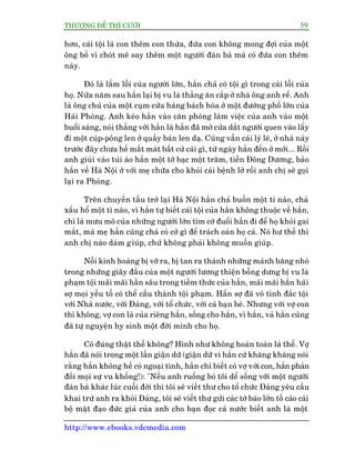 THÛÚÅNG ÀÏË THÒ CÛÚÂI 59
http://www.ebooks.vdcmedia.com
hún, caái töåi laâ con thïm con thûâa, àûáa con khöng mong àúåi cuãa möåt
öng böë vò choát mï say thïm möåt ngûúâi àaân baâ maâ coá àûáa con thïm
naây.
Àoá laâ lêìm löîi cuãa ngûúâi lúán, hùæn chaã coá töåi gò trong caái löîi cuãa
hoå. Nûãa nùm sau hùæn laåi bõ vu laâ thùçng ùn cùæp úã nhaâ öng anh rïí. Anh
laâ öng chuã cuãa möåt cuåm cûãa haâng baách hoáa úã möåt àûúâng phöë lúán cuãa
Haãi Phoâng. Anh keáo hùæn vaâo cùn phoâng laâm viïåc cuãa anh vaâo möåt
buöíi saáng, noái thùèng vúái hùæn laâ hùæn àaä múã cûãa dùæt ngûúâi quen vaâo lêëy
ài möåt cuáp-pöng len úã quêìy baán len daå. Cuäng vêîn caái lyá leä, úã nhaâ naây
trûúác àêy chûa hïì mêët maát bêët cûá caái gò, tûâ ngaây hùæn àïën úã múái... Röìi
anh giuái vaâo tuái aáo hùæn möåt túâ baåc möåt trùm, tiïìn Àöng Dûúng, baão
hùæn vïì Haâ Nöåi úã vúái meå chûäa cho khoãi caái bïånh lúã röìi anh chõ seä goåi
laåi ra Phoâng.
Trïn chuyïën têìu trúã laåi Haâ Nöåi hùæn chaã buöìn möåt tñ naâo, chaã
xêëu höí möåt tñ naâo, vò hùæn tûå biïët caái töåi cuãa hùæn khöng thuöåc vïì hùæn,
chó laâ mûu mö cuãa nhûäng ngûúâi lúán tòm cúá àuöíi hùæn ài àïí hoå khoãi gai
mùæt, maâ meå hùæn cuäng chaã coá cúá gò àïí traách oaán hoå caã. Noá hû thïë thò
anh chõ naâo daám giuáp, chûá khöng phaãi khöng muöën giuáp.
Nöîi kinh hoaâng bõ vúä ra, bõ tan ra thaânh nhûäng maãnh bùng nhoã
trong nhûäng giêy àêìu cuãa möåt ngûúâi lûúng thiïån böîng dûng bõ vu laâ
phaåm töåi maäi maäi hùçn sêu trong tiïìm thûác cuãa hùæn, maäi maäi hùæn haäi
súå moåi yïëu töë coá thïí cêëu thaânh töåi phaåm. Hùæn súå àaä vö tònh àùæc töåi
vúái Nhaâ nûúác, vúái Àaãng, vúái töí chûác, vúái caã baån beâ. Nhûng vúái vúå con
thò khöng, vúå con laâ cuãa riïng hùæn, söëng cho hùæn, vò hùæn, vaâ hùæn cuäng
àaä tûå nguyïån hy sinh möåt àúâi mònh cho hoå.
Coá àuáng thêåt thïë khöng? Hònh nhû khöng hoaân toaân laâ thïë. Vúå
hùæn àaä noái trong möåt lêìn giêån dûä (giêån dûä vò hùæn cûá khùng khùng noái
rùçng hùæn khöng hïì coá ngoaåi tònh, hùæn chó biïët coá vúå vúái con, hùæn phaãn
àöëi moåi sûå vu khöëng!): "Nïëu anh ruöìng boã töi dïí söëng vúái möåt ngûúâi
àaân baâ khaác luác cuöëi àúâi thò töi seä viïët thû cho töí chûác Àaãng yïu cêìu
khai trûâ anh ra khoãi Àaãng, töi seä viïët thû gûãi caác túâ baáo lúán töë caáo caái
böå mùåt àaåo àûác giaã cuãa anh cho baån àoåc caã nûúác biïët anh laâ möåt
 