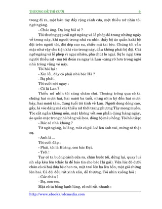 THÛÚÅNG ÀÏË THÒ CÛÚÂI 6
http://www.ebooks.vdcmedia.com
trong ài ra, möåt baân tay àêíy röång caánh cûãa, möåt thiïëu nûä nhòn töi
ngúä ngaâng.
- Chaâo öng. Daå öng hoãi ai ?
Töi thûúâng gùåp caái ngúä ngaâng vaâ lïî pheáp àoá trong nhûäng ngaây
vïì trong naây, khi ngûúâi trong nhaâ ra nhòn thêëy böå aáo quêìn kaki böå
àöåi trïn ngûúâi töi, àöi deáp cao su, chiïëc muä tai beâo. Chuáng töi vêîn
mùåc nhû vêåy cho tiïån khi vaâo trong naây, dêìu khöng phaãi böå àöåi. Caái
ngúä ngaâng vaâ lïî pheáp vò ngaåc nhiïn, pha chuát lo ngaåi. Sûå lo ngaåi trïn
ngûúâi thiïëu nûä - maâ töi àoaán ra ngay laâ Lan - caâng roä hún trong ngöi
nhaâ tröng vùæng veã naây.
Töi hoãi laåi :
- Xin löîi, àêy coá phaãi nhaâ baác Haâ ?
- Daå phaãi.
Töi cûúâi noái ngay :
- Cö laâ Lan ?
Thiïëu nûä nhòn töi caâng chùm chuá. Thoaáng tröng qua cö ta
chûâng hai mûúi hai, hai mûúi ba tuöíi, nhng nhòn kyä àïën hai mûúi
baãy, hai mûúi taám, àuáng tuöíi töi tñnh vïì Lan. Ngûúâi dong doãng cao,
gêìy, laâ voác daáng maâ caác thiïëu nûä thúâi trang phûúng Têy mong muöën.
Toác cùæt ngùæn khöng uöën, mùåt khöng vïët son phêën duâng haâng ngaây,
aáo quêìn mùåc trong nhaâ bùçng vaãi hoa, àöìng böå maâu höìng. Töi hoãi tiïëp:
- Baác coá nhaâ khöng ?
Tûâ ngúä ngaâng, lo lùæng, mùæt cö gaái loeá lïn aánh vui, mûâng rúä thêåt
sûå.
- Anh laâ ...
Töi cûúâi àaáp :
- Phaãi, töi laâ Hoaâng, con baác Àaåt.
- Trúâi !
Tay cö ta buöng caánh cûãa ra, chên bûúác túái, dûâng laåi, quay lui
nh sùæp kïu lïn (chùæc laâ àïí baáo tin cho baác Haâ gaái). Vûâa luác àoá dûúái
chên cö coá hai àûáa beá chen ra, möåt trai lïn ba lïn böën, möåt gaái chûâng
lïn hai. Caã àöi àïìu rêët xinh xùæn, dïî thûúng. Töi nhòn xuöëng hoãi :
- Caác chaáu ?
- Daå, con em.
Mùåt cö ta böîng laånh luâng, cö noái rêët nhanh :
 