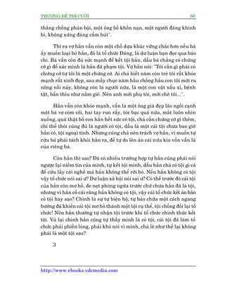 THÛÚÅNG ÀÏË THÒ CÛÚÂI 60
http://www.ebooks.vdcmedia.com
thùçng chöìng phaãn böåi, möåt öng böë khöën naån, möåt ngûúâi àaáng khinh
bó, khöng xûáng àaáng cêìm buát".
Thò ra vúå hùæn vêîn coân möåt chöî dûåa khaác vûäng chùæc hún nïëu baâ
êëy muöën loaåi boã hùæn, àoá laâ töí chûác Àaãng, laâ dû luêån baån àoåc qua baáo
chñ. Baâ vêîn coân àuã sûác maånh àïí kïët töåi hùæn, dêîu baâ chùèng coá chûáng
cúá gò àïí xaác minh laâ hùæn àaä phaåm töåi. Vúå hùæn noái: "Töi cêìn gò phaãi coá
chûáng cúá tûå töi laâ möåt chûáng cúá. Ai chaã biïët nùm coân treã töi rêët khoãe
maånh rêët xinh àeåp, sau mêëy chuåc nùm hêìu chöìng hêìu con töi múái ra
nöng nöîi naây, khöng coân laâ ngûúâi nûäa, laâ möåt con vêåt xêëu xñ, bïånh
têåt, bêín thóu nhû nùæm gieã. Nïn anh múái phuå töi, múái chï töi...".
Hùæn vêîn coân khoãe maånh, vêîn laâ möåt öng giaâ àeåp laäo ngöìi caånh
möåt baâ vúå coâm coäi, hai tay run rêíy, toác baåc quaá nûãa, mùæt luön nhòn
xuöëng, quaã thêåt böë con hùæn hïët sûác coá töåi, chaã cêìn chûáng cúá gò thïm,
chó thïë thöi cuäng àuã laâ ngûúâi coá töåi, dêîu laâ möåt caái töåi chûa bao giúâ
hùæn coá, töåi ngoaåi tònh. Nhûng cuäng chaã nïn traách vúå hùæn, vò muöën tûå
cûáu baâ phaãi taách khoãi hùæn ra, àïí tûå do lïn aán caái nûãa kia vöën vêîn laâ
cuãa riïng baâ.
Coân hùæn thò sao? Àaä coá nhiïìu trûúâng húåp tûå hùæn cuäng phaãi noái
ngûúåc laåi niïìm tin cuãa mònh, tûå kïët töåi mònh, dêîu hùæn chaã coá töåi gò caã
àïí cûáu lêëy caái nghïì maâ hùæn khöng thïí rúâi boã. Nïëu hùæn khöng coá töåi
vêåy töí chûác noái sai û? Dû luêån xaä höåi noái sai û? Coá thïí trûúác àoá caái töåi
cuãa hùæn coân mú höì, àe neåt phoâng ngûâa trûúác chûá chûa hùèn àaä laâ töåi,
nhûng vò hùæn cöë caäi rùçng hùæn khöng coá töåi, vêåy caái töí chûác kïët aán hùæn
coá töåi hay sao? Chñnh laâ sûå tûå biïån höå, tûå baâo chûäa möåt caách ngang
bûúáng àaä khiïën caái töåi mú höì thaânh möåt töåi cuå thïí, töåi chöëng àöëi laåi töí
chûác! Nïn hùæn thûúâng tûå nhêån töåi trûúác khi töí chûác chñnh thûác kïët
töåi. Vaã laåi chñnh hùæn cuäng tûå thêëy mònh laâ coá töåi, caái töåi àaä laâm töí
chûác phaãi phiïìn loâng, phaãi khoá noái vò mònh, chaã leä nhû thïë laåi khöng
phaãi laâ möåt töåi sao?
3
 