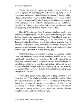 THÛÚÅNG ÀÏË THÒ CÛÚÂI 61
http://www.ebooks.vdcmedia.com
Túái àêy hùæn muöën àûúåc reä ngang cêu chuyïån àang kïí àïí noái roä
thïm vò nguyïn do naâo möåt ngûúâi viïët vùn vöën súå àuång chaåm túái
"quyïìn vua pheáp nûúác", vöën thñch söëng "an phêån thuã thûúâng" laåi hay
tûå gêy nhûäng tai hoåa vùåt. êëy laâ do hùæn àaä kiïn quyïët tûâ chöëi moåi troái
buöåc cuãa nhiïìu quan niïåm vùn chûúng àaä löîi thúâi sau hai lêìn àïí lúä
trûúåt nhûäng cú höåi coá thïí viïët àûúåc nhûäng taác phêím hay. Möåt lêìn vaâo
nùm 1952, thúâi khaáng chiïën chöëng Phaáp vaâ möåt lêìn vaâo nùm 1955,
khi cuöåc söëng hoâa bònh úã miïìn bùæc vûâa múái bùæt àêìu.
Nùm 1952, miïìn nam Nam Àõnh àûúåc giaãi phoáng sau hai nùm
böën thaáng söëng trong maáu me, tuâ àêìy cuãa möåt tónh cöng giaáo tûå trò
dûúái sûå giaám höå cuãa quên àöåi chiïëm doâng Phaáp. Hùæn laâ ngûúâi viïët
baáo àêìu tiïn cuãa quên khu coá mùåt ngay taåi chöî vaâ úã liïìn àoá caã thaáng.
Trong möåt thaáng hùæn àaä àïën rêët nhiïìu xaä, nghe caã ngaân cêu chuyïån,
chuyïån naâo cuäng laå cuäng hay, coá caã trùm tònh huöëng khöng möåt nhaâ
vùn naâo coá thïí bõa àùåt nöíi, vaâ cuäng coá c aã trùm nhên vêåt hùæn àûúåc tiïëp
xuác khöng giöëng vúái bêët cûá ai hùæn àaä tûâng gùåp.
Coá thïí viïët caã ngaân trang saách vïì nhûäng choaáng vaáng cuãa hùæn
trûúác cuöåc söëng ngöín ngang nhûäng traái ngûúåc, chó cêìn goåt giuäa möåt
chuát laâ coá hy voång thaânh möåt pho saách àïí àúâi röìi. Nïëu theo chên maâ
àoáng giaây khöng chûâng coân saáng taåo àûúåc möåt loaåi tiïíu thuyïët maâ
caách kïët cêëu seä rêët laå rêët múái. Ruát cuöåc thùçng viïët baáo töìi chó viïët
àûúåc coá mûúi mêíu truyïån ngùæn, vaâi baâi phoáng sûå, vêåt liïåu bïìn vûäng
thò quùng ài thay vaâo laâ möåt thûá vùn chûúng hoåc troâ vaâ nhûäng tûúãng
tûúång hïët sûác treã con.
Trûúãng ban Tuyïn huêën, möåt ngûúâi coá bùçng tuá taâi triïët thúâi
Phaáp, baão hùæn: "Cêåu kïí chuyïån vïì chuyïën ài rêët hay, rêët laå, coá bao
nhiïu laâ caái laå maâ viïët thò dúã quaá. Taåi sao thïë? Taåi sao û? Taåi vò hùæn
àaä troát àoåc quaá nhiïìu tiïíu thuyïët, truyïån ngùæn cuãa caác nhaâ vùn trûúác
caách maång, caái thûá vùn chûúng ao tuâ, ngoâicaån cuãa möåt thúâi laâm dên
thuöåc àõa vúái nhûäng hy voång, lo lùæng vùåt vaänh, tuãn muãn cuãa cuöåc
söëng teã nhaåt, khöng thay àöíi thûúâng ngaây.
 