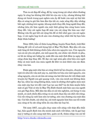 THÛÚÅNG ÀÏË THÒ CÛÚÂI 62
http://www.ebooks.vdcmedia.com
Tòm ra caái àeåp àïí söëng, àïí hy voång trong caái nhaåt nheäo thûúâng
ngaây laâ cöng lao khöng thïí chöëi boã cuãa caác võ êëy, nhûng khöng thïí
duâng caái haânh trang quaá ngheâo naân êëy àïí bûúác vaâo möåt xaä höåi bùæt
àêìu coá soáng to gioá lúán laâm àaão löån têët caã, cuöåc söëng àêìy dêëy nhûäng
bêët ngúâ, nhûäng traái ngûúåc, khung caãnh thay àöíi, loâng ngûúâi thay àöíi,
nhûäng tiïu chñ laâm ngûúâi cuãa möåt thúâi giöng baäo cuäng hoaân toaân
thay àöíi. Lêëy caái ngùæn heåp àïí mùåc vaâo caái röång lúán laâm sao vûâa!
Khöng vûâa thò goåt búát caái röång lúán àïí coá thïí nheát goån vaâo caái ngùæn
heåp, vò caái ngùæn heåp laâ di saãn vùn chûúng duy nhêët thïë hïå boån hùæn
àûúåc thûâa hûúãng!
Nùm 1955, hùæn vïì thön Long Àöång, huyïån Nam Saách, tónh Haãi
Dûúng àïí viïët vïì nûä anh huâng liïåt sô Maåc Thõ Bûúãi. Moåi dêëu vïët cuãa
möåt laâng tïì thúâi khaáng chiïën hêìu nhû coân nguyïn veån. Coân nguyïn
veån caã caái yïu caái gheát, caác möëi quan hïå, caác nhên vêåt chñnh vaâ phuå,
caã lúâi ùn tiïëng noái lûúäng lûå, nûúác àöi cuãa möåt thúâi àïm ta ngaây àõch
cuäng chûa kõp thay àöíi. Ài doåc caác ngoä xoám gêìn nhû hùæn coân ngûãi
thêëy caã muâi tanh cuãa maáu ngûúâi àaä khö vaâ muâi kheát cuãa caác àaám
chaáy vuâa taân.
Àûúåc gùåp möåt nhaâ baáo ai cuäng thñch kïí laåi chuyïån, chuyïån coân
tûúi roái nhû chó vûâa múái xaãy ra, möåt kho tû liïåu coân tûúi nguyïn, coân
söëng nguyïn, coân caã caái êëm caái noáng cuãa húi thúã maâ chó viïët àûúåc möåt
truyïån kyá Ngûúâi con gaái quang vinh, vùn cuãa mònh maâ khöng daám
àoåc laåi, nhòn laåi cuäng khöng daám, toaân laâ nhûäng chûä nghôa moân moãi
cuãa möåt cêåu hoåc troâ döët vùn! Laåi taåi sao thïë? Laâ do hùæn muöën biïën
möåt cö gaái Viïåt coá tïn laâ Maåc Thõ Bûúãi thaânh möåt baãn sao cuãa ngûúâi
con gaái Nga Zoia. Möîi dên töåc dêîu coá caái tön nghiïm, caái huâng vô cuãa
mònh, coá caách chiïën àêëu riïng vaâ caã caách choån lêëy caái chïët rêët riïng.
Caái rêët riïng êëy múái laâm nïn tû tûúãng, nïn vùn chûúng cuãa möåt dên
töåc. Caái bùæt chûúác, caái nhaái laåi, caái tònh nguyïån laâm baãn sao töìi trûúác
sau cuäng seä bõ sûác söëng tiïìm êín cuãa dên töåc loaåi boã.
Túái nùm 1957, sau gêìn chuåc nùm viïët nhaáp viïët thêåt àïìu thêët
baåi, hùæn quyïët àõnh tòm cho mònh möåt caách viïët khaác, tûác laâ gaåt loaåi
moåi yá tûúãng coá sùén sang möåt bïn, quïn noá ài, thêm nhêåp vaâo caái bïì
 