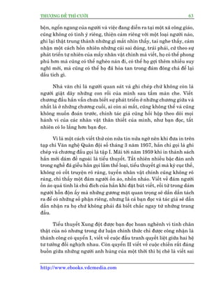 THÛÚÅNG ÀÏË THÒ CÛÚÂI 63
http://www.ebooks.vdcmedia.com
böån, ngöín ngang cuãa ngûúâi vaâ viïåc àang diïîn ra taåi möåt xaä cöng giaáo,
cuäng khöng coá tònh yá riïng, thiïån caãm riïng vúái möåt loaåi ngûúâi naâo,
ghi laåi thêåt trung thaânh nhûäng gò mùæt nhòn thêëy, tai nghe thêëy, caãm
nhêån möåt caách höìn nhiïn nhûäng caái sai duáng, traái phaãi, cûá theo sûå
phaát triïín tûå nhiïn cuãa mêëy nhên vêåt chñnh maâ viïët, hoå coá thïí phong
phuá hún maâ cuäng coá thïí ngheâo naân ài, coá thïí hoå gúåi thïm nhiïìu suy
nghô múái, maâ cuäng coá thïí hoå àaä hoâa tan trong àaám àöng chaã àïí laåi
dêëu tñch gò.
Nhaâ vùn chó laâ ngûúâi quan saát vaâ ghi cheáp chûá khöng coân laâ
ngûúâi giêåt dêy nhûäng con röëi cuãa mònh sau têëm maân che. Viïët
chûúng àêìu hùæn vêîn chûa biïët sûå phaát triïín úã nhûäng chûúng giûäa vaâ
nhêët laâ úã nhûäng chûúng cuöëi, ai coân ai mêët, cuäng khöng thïí vaâ cuäng
khöng muöën àoaán trûúác, chñnh taác giaã cuäng höìi höåp theo doäi moåi
haânh vi cuãa caác nhên vêåt thên thiïët cuãa mònh, nhû baån àoåc, têët
nhiïn coá lo lùæng hún baån àoåc.
Vò laâ möåt caách viïët thûã coân nûãa tin nûãa ngúâ nïn khi àûa in trïn
taåp chñ Vùn nghïå Quên àöåi söë thaáng 3 nùm 1957, hùæn chó goåi laâ ghi
cheáp vaâ chûúng àêìu goåi laâ têåp I. Maäi túái nùm 1959 khi in thaânh saách
hùæn múái daám àïì ngoaâi laâ tiïíu thuyïët. Têët nhiïn nhiïìu bêåc àaân anh
trong nghïì àaä giïîu hùæn goåi lêìm thïí loaåi, tiïíu thuyïët gò maâ kyâ cuåc thïë,
khöng coá cöët truyïån roä raâng, tuyïën nhên vêåt chñnh cuäng khöng roä
raâng, chó thêëy möåt àaám ngûúâi öìn aâo, nhöën nhaáo. Viïët vïì àaám ngûúâi
öìn aâo quaã tònh laâ chuã àñch cuãa hùæn khi àùåt buát viïët, röìi tûâ trong daám
ngûúâi höîn àöån êëy maâ nhûäng gûúng mùåt quan troång seä dêìn dêìn taách
ra àïí coá nhûäng söë phêån riïng, nhûng laâ caã baån àoåc vaâ taác giaã seä dêìn
dêìn nhêån ra hoå chûá khöng phaãi àaä biïët chùæc ngay tûâ nhûäng trang
àêìu.
Tiïíu thuyïët Xung àöåt àûúåc baån àoåc hoan nghïnh vò tñnh chên
thêåt cuãa noá nhûng trong dû luêån chñnh thûác chó àûúåc cöng nhêån laâ
thaânh cöng coá quyïín I, viïët vïì cuöåc àêëu tranh quyïët liïåt giûäa hai hïå
tû tûúãng àöëi nghõch nhau. Coân quyïín II viïët vïì cuöåc chiïën rêët àaáng
buöìn giûäa nhûäng ngûúâi anh huâng cuãa möåt thúâi thò bõ chï laâ viïët sai
 