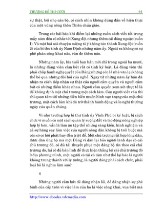 THÛÚÅNG ÀÏË THÒ CÛÚÂI 64
http://www.ebooks.vdcmedia.com
sûå thêåt, böi nhoå caán böå, coá caách nhòn khöng duáng àùæn vïì hiïån thûåc
cuãa möåt vuâng nöng thön Thiïn chuáa giaáo.
Trong caác baâi baáo khi àiïím laåi nhûäng cuöën saách viïët töët trong
mêëy nùm àïìu coá nhùæc túái Xung àöåt nhûng thïm caái àoáng ngoùåc (cuöën
I). Vaâ möåt baâi noái chuyïån miïång toã yá khöng taán thaânh Xung àöåt (cuöën
2) cuãa bñ thû tónh uãy Nam Àõnh nhûäng nùm êëy. Ngoaâi ra khöng coá sûå
phï phaán cöng khai naâo, rùn àe thïm naâo.
Nhûäng nùm êëy, lûáa tuöíi boån hùæn múái chó trong ngoaâi ba mûúi,
laâ nhûäng àaãng viïn cêìm buát rêët coá tñnh kyã luêåt. Laâ àaãng viïn thò
phaãi chêëp haânh nghõ quyïët cuãa Àaãng nhûng coân laâ nhaâ vùn laåi khöng
thïí boã qua nhûäng àoâi hoãi cuãa nghïì. Ngay tûâ nhûäng nùm êëy hùæn àaä
nhêån ra caách tiïëp nhêån sûå thêåt cuãa ngûúâi cêìm quyïìn vaâ ngûúâi cêìm
buát coá nhûäng àiïím khaác nhau. Ngûúâi cêìm quyïìn xem xeát thûåc tïë laâ
àïí khùèng àõnh möåt chuã trûúng möåt caách laâm. Coân ngûúâi viïët vùn thò
chó quan têm túái nhûäng diïîn biïën muön hònh vaån traång cuãa möåt chuã
trûúng, möåt caách laâm khi àaä trúã thaânh haânh àöång vaâ lo nghô thûúâng
ngaây cuãa quêìn chuáng.
Vñ nhû trûúâng húåp bñ thû tónh uãy Vônh Phuá bõ kyã luêåt, bõ caách
chûác vò muöën coá möåt caách quaãn lyá ruöång àêët vaâ lao àöång nöng nghiïåp
húåp lyá hún, vêîn laâ laâm ùn têåp thïí nhûng saáng kiïën, kinh nghiïåm vaâ
caã sûå hùng say laâm viïåc cuãa ngûúâi nöng dên khöng bõ troái buöåc maâ
coân coá cú höåi phaát huy àïën triïåt àïí. Möåt chuã trûúng rêët húåp loâng dên,
àûúåc dên uãng höå maâ möåt Àaãng vò dên laåi baão ngûúâi laänh daåo coá caái
chuã trûúng àoá, coá àuã taâi thuyïët phuåc möåt àaãng böå tin theo caái chuã
trûúng doá, laåi coá àuã baãn lônh àïí thûåc hiïån thùæng lúåi caái chuã trûúng àoá
úã àõa phûúng mònh, möåt ngûúâi coá taâi coá têm nhû thïë laåi baão laâ ngûúâi
khöng trung thaânh vúái lyá tûúãng, laâ ngûúâi àaáng phaãi caách chûác, phaãi
loaåi boã laâ nghôa laâm sao?
4
Nhûäng ngûúâi cêìm buát dïî daâng nhêån löîi, dïî daâng nhêån sûå phï
bònh cuãa cêëp trïn vò viïåc laâm cuãa hoå laâ viïåc cöng khai, vua biïët maâ
 