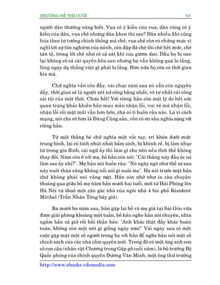 THÛÚÅNG ÀÏË THÒ CÛÚÂI 65
http://www.ebooks.vdcmedia.com
ngûúâi dên thûúâng cuäng biïët. Vua coá yá kiïën cuãa vua, dên cuäng coá yá
kiïën cuãa dên, vua chï nhûng dên khen thò sao? Dên nhiïìu khi cuäng
huâa theo tû tûúãng chñnh thöëng maâ chï, vua chï coân coá chûâng mûåc vò
nghô túái sûå tön nghiïm cuãa mònh, coân dêåp àaä chï thò chï hïët mûác, chï
taân tïå, trong lúâi chï nhû coá caã saát khñ cuãa gûúm dao. Dêìu hoå bõ oan
laåi khöng coá caã caái quyïìn kïu oan nhûng hoå vêîn khöng quaá lo lùæng,
loâng ngay daå thùèng viïåc gò phaãi lo lùæng. Hún nûäa hoå coân coá thúâi gian
kia maâ.
Chûä nghôa vêîn coân àêëy, vaâi chuåc nùm sau noá vêîn coân nguyïn
dêëy, thúâi gian seä laâ ngûúâi xeát xûã cöng bùçng nhêët, vö tû nhêët caái cöng
caái töåi cuãa möåt thúâi. Chûa hïët! Vúái riïng hùæn coân möåt lyá do hïët sûác
quan troång khaác khiïën hùæn mau mùæn nhêån löîi, vui veã maâ nhêån löîi,
nhêån löîi röìi mùåt muäi vêîn hún húán, chaã coá tñ buöìn rêìu naâo. Laâ vò caách
maång, noái cho roä hún laâ Àaãng Cöång saãn, vöën coá ún sêu nghôa nùång vúái
riïng hùæn.
Tûâ möåt thùçng beá chûä nghôa möåt vöëc tay, trñ khön dûúái mûác
trung bònh, laåi coá tñnh nhuát nhaát bêím sinh, bõ khinh reã, bõ laâm nhuåc
tûâ trong gia àònh, caái ngûä êëy thò laâm gò cho nïn nïëu thúâi thïë khöng
thay àöíi. Nùm coân úã vúái meå, böë hùæn coân noái: "Caái thùçng naây àêìu oác noá
laâm sao êëy nhó?". Meå hùæn noái buöìn rêìu: "Noá ngêy ngö nhû thïë súå sau
naây nuöi thên cuäng khöng nöíi noái gò nuöi meå". Hoå noái trûúác mùåt hùæn
chûá khöng phaãi noái vùæng mùåt. Hùæn coân nhúá nhû in cêu chuyïån
thoaáng qua giûäa böë meå nùm hùæn mûúâi hai tuöíi, múái tûâ Haãi Phoâng lïn
Haâ Nöåi vaâ thuï möåt cùn gaác nhoã cuãa ngöi nhaâ 4 bis phöë Reásident
Miribel (Trêìn Nhên Töng bêy giúâ).
Ba mûúi ba nùm sau, hùæn gùåp laåi böë vaâ meå giaâ taåi Saâi Goân vûâa
àûúåc giaãi phoáng khoaãng möåt tuêìn, böë hùæn nghe hùæn noái chuyïån, nhòn
ngùæm hùæn caã giúâ röìi bêët thêìn baão: "Anh khaác thêåt àêëy khaác hoaân
toaân, khöng coân möåt neát gò giöëng ngaây xûa!" Vaâi ngaây sau coá möåt
cuöåc gùåp mùåt möåt söë ngûúâi trong hoå vúái hùæn àïí nghe hùæn noái möåt söë
chñnh saách cuãa caác nhaâ cêìm quyïìn múái. Trong àoá coá möåt öng anh con
cö con cêåu (nhên vêåt Chûúng trong Gùåp gúä cuöëi nùm), laâ böå trûúãng Böå
Quöëc phoâng cuãa chñnh quyïìn Dûúng Vùn Minh, möåt öng thûá trûúãng
 