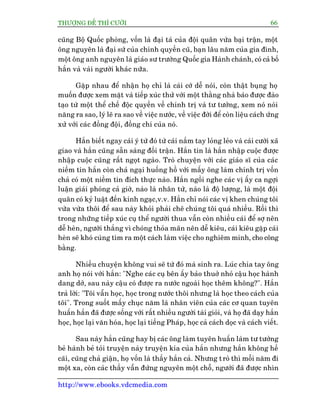 THÛÚÅNG ÀÏË THÒ CÛÚÂI 66
http://www.ebooks.vdcmedia.com
cuäng Böå Quöëc phoâng, vöën laâ àaåi taá cuãa àöåi quên vûâa baåi trêån, möåt
öng nguyïn laâ àaåi sûá cuãa chñnh quyïìn cuä, baån lêu nùm cuãa gia àònh,
möåt öng anh nguyïn laâ giaáo sû trûúâng Quöëc gia Haânh chaánh, coá caã böë
hùæn vaâ vaâi ngûúâi khaác nûäa.
Gùåp nhau àïí nhêån hoå chó laâ caái cúá dïî noái, coân thêåt buång hoå
muöën àûúåc xem mùåt vaâ tiïëp xuác thûã vúái möåt thùçng nhaâ baáo àûúåc àaâo
taåo tûâ möåt thïí chïë àöåc quyïìn vïì chñnh trõ vaâ tû tûúãng, xem noá noái
nùng ra sao, lyá leä ra sao vïì viïåc nûúác, vïì viïåc àúâi àïí coân liïåu caách ûáng
xûã vúái caác àöìng àöåi, àöìng chñ cuãa noá.
Hùæn biïët ngay caái yá tûá àoá tûâ caái nùæm tay loãng leão vaâ caái cûúâi xaä
giao vaâ hùæn cuäng sùén saâng àöëi trêån. Hùæn tin laâ hùæn nhêåp cuöåc àûúåc
nhêåp cuöåc cuäng rêët ngoåt ngaâo. Troâ chuyïån vúái caác giaáo sô cuãa caác
niïìm tin hùæn coân chaã ngaåi huöëng höì vúái mêëy öng laâm chñnh trõ vöën
chaã coá möåt niïìm tin àñch thûåc naâo. Hùæn ngöìi nghe caác võ êëy ca ngúåi
luêån giaãi phoáng caã giúâ, naâo laâ nhên tûâ, naâo laâ àöå lûúång, laâ möåt àöåi
quên coá kyã luêåt àïën kinh ngaåc,v.v. Hùæn chó noái caác võ khen chuáng töi
vûâa vûâa thöi àïí sau naây khoãi phaãi chï chuáng töi quaá nhiïìu. Röìi thò
trong nhûäng tiïëp xuác cuå thïí ngûúâi thua vêîn coân nhiïìu caái àïí súå nïn
dïî heân, ngûúâi thùæng vò choáng thoãa maän nïn dïî kiïu, caái kiïu gùåp caái
heân seä khoá cuâng tòm ra möåt caách laâm viïåc cho nghiïm minh, cho cöng
bùçng.
Nhiïìu chuyïån khöng vui seä tûâ àoá maâ sinh ra. Luác chia tay öng
anh hoå noái vúái hùæn: "Nghe caác cuå bïn êëy baão thuúã nhoã cêåu hoåc haânh
dang dúã, sau naây cêåu coá àûúåc ra nûúác ngoaâi hoåc thïm khöng?". Hùæn
traã lúâi: "Töi vêîn hoåc, hoåc trong nûúác thöi nhûng laâ hoåc theo caách cuãa
töi". Trong suöët mêëy chuåc nùm laâ nhên viïn cuãa caác cú quan tuyïn
huêën hùæn àaä àûúåc söëng vúái rêët nhiïìu ngûúâi taâi gioãi, vaâ hoå àaä daåy hùæn
hoåc, hoåc laåi vùn hoáa, hoåc laåi tiïëng Phaáp, hoåc caã caách doåc vaâ caách viïët.
Sau naây hùæn cuäng hay bõ caác öng laâm tuyïn huêën laâm tû tûúãng
beã haânh beã toãi truyïån naây truyïån kia cuãa hùæn nhûng hùæn khöng hïì
caäi, cuäng chaã giêån, hoå vöën laâ thêìy hùæn caã. Nhûng troâ thò möîi nùm ài
möåt xa, coân caác thêìy vêîn àûáng nguyïn möåt chöî, ngûúâi àaä àûúåc nhòn
 