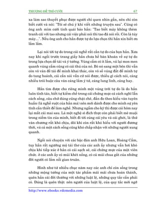 THÛÚÅNG ÀÏË THÒ CÛÚÂI 67
http://www.ebooks.vdcmedia.com
xa laâm sao thuyïët phuåc àûúåc ngûúâi chó quen nhòn gêìn, nïn chó coân
biïët cûúâi vaâ noái: "Töi seä chuá yá khi viïët nhûäng truyïån sau". Cuäng coá
öng anh móm cûúâi tinh quaái baão hùæn: "Tao biïët maây khöng theâm
tranh caäi vúái tao nhûng caái viïåc phaãi noái thò tao àaä noái röìi. Coân laâ tuây
maây...". Nïëu öng anh cho hùæn àûúåc tûå do lûåa choån thò hùæn xin biïët ún
lùæm lùæm.
Laåi noái túái tûå do trong caái nghïì rêët cêìn tûå do cuãa boån hùæn. Xûa
nay khi ngöìi trûúác trang giêëy hùæn chûa hïì bùn khoùn vïì sûå tûå do
trong lûåa choån dïì taâi vaâ yá tûúãng. Vuâng cêëm coá ñt lùæm, vaã laåi mon men
quanh vuâng cêëm cuäng coá caái thuá cuãa noá. Boã noá sang möåt bïn thò vêîn
coân vö vaân àïì taâi àïí mònh khai thaác, coân vö söë vuâng àêët àïí mònh tûå
do tung hoaânh, caái cêìn noái vêîn cûá noái àûúåc, thiïëu gò caách noái, caâng
nhiïìu troái buöåc cêu vùn caâng lùæm yá tûá, caâng lung linh, caâng hay.
Hùæn tòm àûúåc cho riïng mònh möåt vuâng trúâi tûå do laâ do hùæn
luön tónh taáo, biïët tûå kiïìm chïë trong caái chûâng mûåc caã caách nghô lêîn
caách söëng, cêu chûä duâng cuäng chùåt cheä, àùæn ào theo kiïíu vùn tuyïn
huêën (laâ nghïì ruöåt cuãa hùæn maâ) nïn múái daânh àûúåc cho mònh sûå yïn
tônh cêìn thiïët àïí laâm nghïì. Nhûng ngêîm cho kyä thò àûúåc caái höm nay
laåi mêët caái mai sau. Laâ möåt nghïå sô àñch thûåc coân phaãi biïët mï muöåi
trong niïìm tin cuãa mònh, biïët ài túái cuâng caái yïu vaâ caái gheát, laâ thûá
vùn chûúng rêët khoá chõu, döi khi coân rêët khoá hiïíu vúái ngûúâi àûúng
thúâi, vaâ caã möåt caách söëng cuäng khoá chêëp nhêån vúái nhûäng ngûúâi xung
quanh.
Ngöìi noái chuyïån vúái caác bêåc àaân anh Hûäu Loan, Hoaâng Cêìm,
tuy hùæn rêët ngûúäng möå taâi thú cuãa caác anh êëy nhûng vêîn húi khoá
chõu khi tiïëp xuác úã hùæn coá caái saåch seä, caái chûâng mûåc cuãa möåt viïn
chûác. úã caác anh êëy coá muâi kheát nöìng, coá caã muâi chua gùæt cuãa nhûäng
àúâi ngûúâi coá lùæm nöîi gian truên.
Hònh nhû tûâ nhiïìu chuåc nùm nay caác anh chó coân söëng trong
nhûäng möång tûúãng cuãa möåt taác phêím maäi maäi chûa hoaân thaânh,
quïn hùèn caái àúâi thûúâng vúái nhûäng luêåt lïå, nhûäng quy tùæc cêìn phaãi
coá. Àuáng laâ quïn thêåt nïn ngûúâi cuãa luêåt lïå, cuãa quy tùæc múái ngúä
 