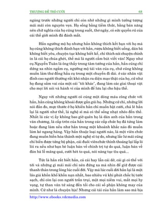 THÛÚÅNG ÀÏË THÒ CÛÚÂI 68
http://www.ebooks.vdcmedia.com
ngaâng trûúác nhûäng ngûúâi chó coân nhúá nhûäng gò mònh tûúãng tûúång
maäi maäi coân nguyïn veån. Hoå söëng bùçng tiïìm thûác, bùçng baãn nùng
nïn chûä nghôa cuãa hoå cuäng trong suöët, thú ngêy, coá sûác quyïën ruä cuãa
caái thïë giúái mònh àaä àaánh mêët.
Hùæn ngûúäng möå hoå nhûng hùæn khöng thñch kïët baån vúái hoå maâ
hoå cuäng khöng thñch àaánh baån vúái hùæn, rûúåu khöng biïët uöëng, daân baâ
khöng biïët yïu, chuyïån tuåc khöng biïët kïí, chó thñch noái chuyïån chñnh
in laâ caái hoå chuáa gheát, thïë maâ laâ ngûúâi cêìm buát viïët vùn! Ngay nhû
cuå Nguyïîn Tuên laâ öng thêìy trong têm tûúãng cuãa hùæn, hùæn cuäng chó
dûâng xa nhòn ngùæm cuå, ngûúäng möå taâi vùn cuãa cuå, chûá cuäng khöng
muöën laâm thû àöìng hêìu cuå trong möåt chuyïën ài daâi. úã caác nhên vêåt
àónh cao ngûúâi thûúâng rêët khoá nhêån ra diïån maåo thêåt cuãa hoå, cûá nhû
hoå àang sùæm vai cuãa möåt caái "töi khaác", àang laâm caác giai thoaåi vùåt
cho moåi lúâi noái vaâ haânh vi cuãa mònh àïí lûu laåi cho hêåu thïë.
Ngay vúái nhûäng ngûúâi coá cuâng möåt doâng maáu cöng chûác vúái
hùæn, hùæn cuäng khöng khoaái àûúåc gêìn guäi hoå. Nhûäng cûã chó, nhûäng lúâi
noái àùæn ào, mûåc thûúác úã hoå khiïën hùæn chó muöën bêåt cûúâi, chaã leä hùæn
laåi laâ ngûúâi nhû thïë, laâ nghïå sô maâ coá thïí söëng nhaåt nheäo àïën thïë.
Nhêët laâ caác võ êëy khöng bao giúâ quïn hoå laâ daân anh cuãa hùæn trong
vùn chûúng, laâ cêëp trïn cuãa hùæn trong caác cêëp chûác hoå àaä tûâng laâm
hoùåc àang laâm nïëu nhû hùæn trong möåt khoaãnh khùæc naâo àoá muöën
laâm keã ngang haâng. Vêåy hùæn thuöåc loaåi ngûúâi naâo, laâ möåt viïn chûác
àang muöën biïën hoáa thaânh möåt nghïå sô tûå do, nhûng lùæc lû maäi cuäng
chó biïën àûúåc tûâng böå phêån, caái àuöi viïnchûác thónh thoaãng laåi lêëp loá
loâi ra nïëu nhû baån beâ luêån baân vïì chñnh trõ tûå do quaá, luêån baân vïì
àaân baâ löî maäng quaá, cûúâi heát to quaá, noái nùng tuåc tôu quaá...
Tûác laâ hùæn rêët biïët hùæn, caã caái hay lêîn caái dúã, caái gò coá thïí vúái
túái vaâ nhûäng gò maäi maäi chó nïn àûáng xa maâ nhòn àïí giûä àûúåc caái
thanh thaãn trong loâng luác cuöëi àúâi. Vêåy maâ luác cuöëi dúâi hùæn laåi laâ möåt
laäo giaâ khöën khöí khöën naån nhêët, bao nhiïu vuä khñ phuát chöëc bõ tûúác
saåch, chó coân laåi con ngûúâi trêìn truåi, möåt moåi niïìm vui, mêët moåi hy
voång, tûå than vaän tûâ saáng àïën töëi cho caái söë phêån khöng may cuãa
mònh. Cûá nhû laâ chuyïån bõa! Nhûng caái taâi cuãa hùæn laâm sao maâ bõa
 