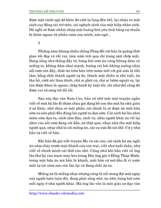 THÛÚÅNG ÀÏË THÒ CÛÚÂI 69
http://www.ebooks.vdcmedia.com
àûúåc möåt caãnh ngöå dúã khoác dúã cûúâi laå luâng àïën thïë, laåi nhêån ra möåt
caách cay àùæng caái trúá trïu, caái nghõch caãnh cuãa möåt kiïëp nhên sinh.
Àaä nghô seä àûúåc nhêëm nhaáp möåt hoaâng hön yïn tônh bùçng sûå chuêín
bõ khön ngoan tûâ nhiïìu nùm cuãa mònh, naâo ngúâ...
5
Nhûäng nùm khaáng chiïën chöëng Phaáp àöëi vúái hùæn laâ quaäng thúâi
gian rêët àeåp vaâ rêët vui, taám nùm tröåi qua chó trong möåt chúáp mùæt.
Àang söëng nhû thùçng àêìy túá, bûng baát cúm ùn cuäng khöng daám vaâ
miïëng to, khöng daám nhai maånh, buöng caái baát khöng xuöëng nhòn
nöìi cúm coân àêìy, thûác ùn trïn baân trïn mêm múái vúi giaâ nûãa laâ tiïëc
lùæm, böîng chöëc thaânh ngûúâi tûå do, thaânh möåt chiïën sô nhoã tuöíi, ùn
tha höì, cûúâi noái thoãa thñch, chaã ai gheát caã, chaã ai lûúâm nguyát caã, laåi
coân àûúåc khen laâ ngoan, chêëp haânh kyã luêåt töët, chó nhû thïë cuäng àaä
àûúåc vui tûâ saáng túái töëi röìi.
Sau naây àoåc vùn Nam Cao, hùæn cûá nhúá maäi möåt truyïån ngùæn
viïët vïì möåt baâ laäo ài thùm chaáu gaái àang bïë con cho möåt baâ nhaâ giaâu
úã xaä khaác, nhúá chaáu coá möåt phêìn, caái chñnh laâ seä àûúåc ùn möåt bûäa
cúm no nïn phaãi àïën àuáng luác ngûúâi ta doån cúm. Caái caách baâ laäo nhòn
mêm cúm doån ra, caách cêìm àuäa, caách vaâ, nhòn ngûúâi khaác ùn röìi laåi
nhòn vaâo nöìi cúm àang vúi dêìn, noá thêåt quaá, nhuåc nhaä cho möåt kiïëp
ngûúâi quaá, nhuåc nhaä laâ caái miïëng ùn, caác cuå xûa àaä noái thïë. Cûá y nhû
hùæn tûå viïët vïì hùæn.
Khi hùæn àaä giaâ viïët truyïån Meå vaâ caác con, caái caãnh baâ meå ngöìi
aán nùæm chaáy trûúác mùåt khaách cuãa con trai, viïët nhû xuêët thêìn, nhû
viïët vïì chñnh mònh caái thúâi coân nhoã. Cuäng nhû khi hùæn viïët vïì öng
laäo thû kyá cuãa traåm maáy keáo trong Hai öng giaâ úã Àöìng Thaáp Mûúâi,
trong möåt bûäa aán maâ hùæn laâ khaách, mùæt hùæn cûá múâ dêìn ài vò nûúác
mùæt tûå caái nùm naâo coân lûu laåi vaâ àang chùæt ûáa ra.
Miïëng ùn laâ miïëng nhuåc nhûng cuäng laâ nöîi mong àúåi möåt ngaây
cuãa ngûúâi luön luön àoái, àang phaãi söëng nhúâ, ùn nhúâ, bûng baát cúm
möîi ngaây úã nhaâ ngûúâi khaác. Maâ öng laäo vöën laâ möåt giaáo sû daåy vaân
 