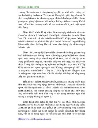 THÛÚÅNG ÀÏË THÒ CÛÚÂI 70
http://www.ebooks.vdcmedia.com
chûúng Phaáp cuãa möåt trûúâng trung hoåc, laâ cûåu sinh viïn trûúâng daåi
hoåc danh tiïëng Sorbonne. Trñ thûác vaâ dên ngheâo, giaâ cuäng nhû treã àaä
phaãi bûng baát cúm ùn nhúâ trong ngöi nhaâ mònh söëng nhúâ àïìu coá möåt
gûúng mùåt giöëng hïåt nhau: nhêîn nhuåc, haäi súå vaâ theâm thuöìng. Chñnh
laâ caái nhòn theâm thuöìng muöën vöì lêëy, muöën nuöët lêëy maâ mùåt ngûúâi
biïën daång.
Nùm 1987, nhên lïî kyã niïåm 70 nùm ngaây sinh cuãa nhaâ vùn
Nam Cao töí chûác úã thaânh phöë Nam Àõnh, hùæn coá hoãi àuâa chõ Nam
Cao: "Chõ nuöi anh thïë naâo maâ àïí anh àoái thïë?". Chõ êëy cûúâi: "Öng êëy
maâ àoái thò coân ai no, nhaâ töi àêu phaãi laâ nhaâ thiïëu ùn!". Ngûúâi khöng
àoái maâ viïët vïì caái àoái hay àïën thïë thò sûå caãm thöng cuãa nhaâ vùn quaã
laâ hoaân toaân.
Nùm 1947, trung àöåi Tûå vïå chiïën àêëu cuãa hùæn doâng quên úã laâng
An Taão baám doåc con àûúâng 39 nöëi vúái dûúâng 5, möåt buöíi chiïìu, hùæn tûâ
ngoaâi mùåt dûúâng chaåy nhû thùçng röì vïì xoám, chaã coá chuyïån quan
troång gò àïí phaãi chaåy caã, tûå nhiïn thêëy vui thò chaåy, vûâa chaåy vûâa
nhaãy. Trung döåi trûúãng àang ngöìi úã sên àûáng bêåt dêåy, hoãi: "Coá Têy
aâ? Hùæn nhòn moåi ngûúâi ngú ngaác, noái: "Khöng, khöng coá g ò caã?". "Sao
laåi chaåy nhû ma àuöíi thïë!" - "Daå, daå...". Bûäa êëy hùæn bõ àöìng àöåi xuám
laåi mùæng möåt trêån nïn thên. Chaã leä hùæn laåi noái thêåt, vò böîng dûng
thêëy vui quaá nïn em chaåy!
Hùæn coá möåt tuöíi thú nhaåt vaâ buöìn, sau naây ài khaáng chiïën àûúåc
nhòn thêëy nuái cao söng röång, àûúåc ài nhiïìu núi, tiïëp xuác vúái nhiïìu
ngûúâi, àöi luác ngoaái nhòn laåi vïì caái thúâi chó vûâa múái tröi qua maâ àaä xa
xöi thùm thùèm, chaã coá möåt khoaãng saáng naâo dïí mònh phaãi nhúá, phaãi
tiïëc, chó coá möîi mêìu xaám nhúâ lùång leä, bêët àöång nhû möåt ngöi nhaâ
hoang lêu ngaây khöng coá ngûúâi úã.
Nùm Töíng khúãi nghôa laâ nùm Haâ Nöåi vui nhêët, nhòn vaâo àêu
cuäng thêëy cúâ vaâ hoa vaâ rêët nhiïìu baáo, baáo haâng ngaây vaâ haâng tuêìn.
Caã thaânh phöë nhû chúåt thûác giêëc, öì aåt lao vaâo nhûäng cöng viïåc múái
meã trong möåt niïìm vui mïnh mang. êëy laâ hùæn vêîn chûa àûúåc nhêåp
cuöåc, vêîn laâ keã àûáng ngoaâi vò tuöíi coân quaá nhoã, möåt luä treã con löåc
 