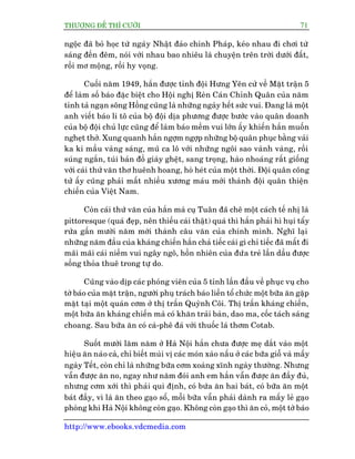 THÛÚÅNG ÀÏË THÒ CÛÚÂI 71
http://www.ebooks.vdcmedia.com
ngöåc àaä boã hoåc tûâ ngaây Nhêåt àaão chñnh Phaáp, keáo nhau ài chúi tûâ
saáng àïën àïm, noái vúái nhau bao nhiïu laâ chuyïån trïn trúâi dûúái àêët,
röìi mú möång, röìi hy voång.
Cuöëi nùm 1949, hùæn àûúåc tónh àöåi Hûng Yïn cûã vïì Mùåt trêån 5
àïí laâm söë baáo àùåc biïåt cho Höåi nghõ Reân Caán Chónh Quên cuãa nùm
tónh taã ngaån söng Höìng cuäng laâ nhûäng ngaây hïët sûác vui. Àang laâ möåt
anh viïët baáo li tö cuãa böå àöåi dõa phûúng àûúåc bûúác vaâo quên doanh
cuãa böå àöåi chuã lûåc cuäng àïí laâm baáo mïìm vui lúán êëy khiïën hùæn muöën
ngheåt thúã. Xung quanh hùæn ngúåm ngúåp nhûäng böå quên phuåc bùçng vaãi
ka ki mêìu vaâng saáng, muä ca lö vúái nhûäng ngöi sao vaânh vaâng, röìi
suáng ngùæn, tuái baãn àöì giaây ghïåt, sang troång, haâo nhoaáng rêët giöëng
vúái caái thûá vùn thú huïnh hoang, hoâ heát cuãa möåt thúâi. Àöåi quên cöng
tûã êëy cuäng phaãi mêët nhiïìu xûúng maáu múái thaânh àöåi quên thiïån
chiïën cuãa Viïåt Nam.
Coân caái thûá vùn cuãa hùæn maâ cuå Tuên àaä chï möåt caách tïë nhõ laâ
pittoresque (quaá àeåp, nïn thiïëu caái thêåt) quaá thò hùæn phaãi hò huåi têíy
rûãa gêìn mûúâi nùm múái thaânh cêu vùn cuãa chñnh mònh. Nghô laåi
nhûäng nùm àêìu cuãa khaáng chiïën hùæn chaã tiïëc caái gò chó tiïëc àaä mêët ài
maäi maäi caái niïìm vui ngêy ngö, höìn nhiïn cuãa àûáa treã lêìn dêìu àûúåc
söëng thoãa thuï trong tûå do.
Cuäng vaâo dõp caác phoáng viïn cuãa 5 tónh lêìn àêìu vïì phuåc vuå cho
túâ baáo cuãa mùåt trêån, ngûúâi phuå traách baáo liïìn töí chûác möåt bûäa ùn gùåp
mùåt taåi möåt quaán cúm úã thõ trêën Quyânh Cöi. Thõ trêën khaáng chiïën,
möåt bûäa ùn khaáng chiïën maâ coá khùn traãi baân, dao ma, cöëc taách saáng
choang. Sau bûäa ùn coá caâ-phï àaá vúái thuöëc laá thúm Cotab.
Suöët mûúâi lùm nùm úã Haâ Nöåi hùæn chûa àûúåc meå dùæt vaâo möåt
hiïåu ùn naâo caã, chó biïët muâi võ caác moán xaâo nêëu úã caác bûäa giöî vaâ mêëy
ngaây Tïët, coân chó laâ nhûäng bûäa cúm xoaâng xônh ngaây thûúâng. Nhûng
vêîn àûúåc ùn no, ngay nhû nùm àoái anh em hùæn vêîn àûúåc ùn àêìy àuã,
nhûng cúm xúái thò phaãi qui àõnh, coá bûáa ùn hai baát, coá bûäa ùn möåt
baát àêìy, vò laâ ùn theo gaåo söí, möîi bûäa vêîn phaãi daânh ra mêëy leã gaåo
phoâng khi Haâ Nöåi khöng coân gaåo. Khöng coân gaåo thò ùn coã, möåt túâ baáo
 