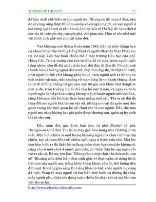 THÛÚÅNG ÀÏË THÒ CÛÚÂI 72
http://www.ebooks.vdcmedia.com
àaä baây caách chïë biïën coã cho ngûúâi ùn. Nhûng coã thò mua úã àêu, nïëu
ùn coã cuäng söëng àûúåc thò laâm sao laåi coá caã ngaân ngûúâi, caã vaån ngûúâi úã
caác vuâng quï laâ núi coá rêët lùæm coã, luä lûúåt keáo vïì Haâ Nöåi àïí nùçm chïët úã
caác vóa heâ, caác göëc cêy, caác goác phöë, caác gêåm cêìu. Hùæn seä coân nhúá maäi
vaâi hònh aãnh ghï rúån cuãa caái nùm àoái.
Vaâo khoaãng cuöëi thaáng 4 cuãa nùm 1945, hùæn vaâ mêëy thùçng baån
ruã nhau ài hoåc lúáp vúä loâng tiïëng Nhêåt vò ngûúâi Nhêåt àaä thay Phaáp cai
trõ xûá naây. Lúáp hoåc buöíi chiïìu múã úã möåt trûúâng tiïíu hoåc cuãa phöë
Haâng Coát. Trong vuöng sên cuãa trûúâng àaä coá mêëy trùm ngûúâi ngöìi
tûâng nhoám nhû àïí àúåi phaát chêín hay àúåi àûa ài àêu àoá. Coá möåt anh
thanh niïn khoaãng ngoaâi àöi mûúi, mùåt muäi àeåp àeä, da thõt coân tûúi,
nhû ngûúâi úã tónh chûá khöng phaãi úã quï, trïn ngûúâi anh ta khöng coá
möåt maãnh vaãi naâo, trêìn truöìng vúái naåm löng àen nhaánh úã buång. Anh
ta cûá ài nhöìng nhöîng tûâ goác sên naây túái goác sên khaác nhû àangtòm
möåt ai àoá, trêìn truöìng maâ ài chaã xêëu höí möåt tñ naâo, vaâ ngay caã àaám
ngûúâi ngöìi àen àùåc úã sên cuäng khöng möåt ai buöìn ngûúác nhòn anh ta,
cuäng khöng ai cêët lúâi hoùåc than hoùåc mùæng möåt cêu. Thò ra caái àoái àaä
thay àöíi con ngûúâi thaânh con vêåt röìi, nhûäng con vêåt àaä quïn moåi thoái
quen trong caác möëi quan hïå caái thuúã coân laâ con ngûúâi. Dêîu thïë naâo
ngûúâi meå cuäng khöng bao giúâ quïn àûúåc thûúng con, quïn sûå hy sinh
têët caã cho con.
Àêìu nùm àoái, gia àònh hùæn doån tûâ phöë Minbel vïì phöë
Duvigneau (phöë Buâi Thõ Xuên bêy giúâ) bïn höng nhaâ thûúng chûäa
mùæt. Möåt buöíi chiïìu coá möåt baâ meå khoaãng ngoaâi ba chuåc tuöíi tay cùæp
chiïëu, tay cùæp con àïën traãi chiïëu ngöìi ngay úã trûúác cûãa nhaâ. Möåt luác
sau hùæn bûúác ra àaä thêëy baâ ta àang múám chaáo hay cúm hùæn khöng roä,
cuäng chó coá möåt chuát úã maãnh gaáo dûâa, chó thêëy àûáa beá ngoå nguy röìi
trúá ra têët caã. Baâ meå rïn lïn: "Khöng cöë ùn möåt chuát thò chïët mêët, con
úi!" Khoaãng nûãa àïm hùæn chúåt tónh giêëc vò chúåt nghe coá tiïëng khoác
húân con cuãa ngûúâi meå, tiïëng khoác khaân khaân, yïëu úát, thï lûúng dïån
àûát ruöåt. Khoaãng gêìn saáng thò tiïëng khoác im bùåt, chùæc ngûúâi meå cuäng
àaä nguã. Saáng roä mùåt ngûúâi tûâ lêu hùæn múái bûúác ra àûúâng àaä thêëy
mêëy ngûúâi phu nhùåt xaác àang cuöån chiïëu boá chùåt xaác caã meå lêîn con
vûát lïn xe boâ.
 