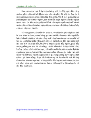 THÛÚÅNG ÀÏË THÒ CÛÚÂI 73
http://www.ebooks.vdcmedia.com
Hún nûãa nùm trúâi ài laåi trïn àûúâng phöë Haâ Nöåi ngûãi àêu cuäng
phaãng phêët caái muâi höi khùæm cuãa caác xaác chïët àaä khö laåi àen laåi úã
moåi ngoác ngaách coân chûa lûúåm kõp àem chön. Cûá ài möåt quaäng laåi va
phaãi möåt xe boâ chúã xaác ngûúâi, caác boá chiïëu cuöån ngûúâi xïëp chöìng lïn
nhau, mùåt thò kñn nhûng chên thò húã, nhûäng cùèng chên àen khö vúái
nhûäng baân chên coá nhûäng ngoán toâe ra, nhòn xa nhû tûâng chuâm rïî cêy
cuãa caái cêy-xaác- ngûúâi.
Tûâ trong àaám xaác chïët àoái bûúác ra, tûâ caái thên phêån bõ khinh reã
bõ laâm nhuåc bûúác ra, nïn nhûäng gian nan thiïëu thöën cuãa khaáng chiïën
hùæn chaã coi vaâo àêu, luác naâo cuäng vui, bõ anh em trong cú quan boã laåi
taåi caái laán tröëng giûäa rûâng, dûát cún söët ngöìi chöìm dêåy ngú ngaác möåt
luác lêu múái tónh laåi dêìn, thêëy buåi moåt àaä phuã àêìy ngûúâi, phuã àêìy
nhûäng têëm giaát nûáa àaä boã tröëng, tûác laâ nùçm chïët úã àêy àaä lêu lùæm,
khöng chûâng phaãi möåt hai ngaây röìi vò hùæn rêët àoái, àoái cöìn caâo, laåi döëc
gaåo trong bao ra, bùæc nöìi lïn, nhòn ngoån lûãa böëc cao laåi thêëy vui, möåt
mïìm vui bêët têån, vui khöng duyïn cúá gò, cuäng khöng hy voång vaâo bêët
cûá caái gò, àûúåc söëng, àûúåc cêët bûúác cuâng vúái baån beâ laâ vui, khaáng
chiïën bao nùm cuäng àûúåc, khaáng chiïën àïën baåc àêìu vêîn àûúåc, coá bao
giúâ phaãi söëng möåt mònh àêu maâ buöìn, coá bao giúâ bõ laâm nhuåc bõ boã
àoái àêu maâ buöìn.
 