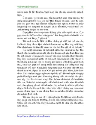 THÛÚÅNG ÀÏË THÒ CÛÚÂI 75
http://www.ebooks.vdcmedia.com
phñch nûúác àöí àêìy böìn loåc. Tûúái bònh cuác nhoã xñu vaâng rûåc, anh ài
laâm.
ÚÃ cú quan, viïåc nhaân quaá. Sïëp àang thúâi gian cöng taác maâ. Tûå
dûng anh nghô àïën Hoa. Giúâ nay Hoa àang úã cú quan. Laâm àuã viïåc,
pha traâ, queát nhaâ, àoåc hïët möåt chöìng baáo cao nghïåu. Coá tin thò chaåy
long soâng soåc, cöng taác xa cuäng bõ uân ài àêìu tiïn, viïån cúá tuöíi treã.
Anh thûúng cö quaá vaâ nhúá nûäa.
Gioång Hoa nhû àang úã trïn àûúâng, giûäa biïín ngûúâi vaâ xe. “ÚÂ, úâ
gùåp nhau haã ? Coá cêìn lùæm khöng anh ? Em àang ài àïën chöî triïín laäm
tranh múái maâ. Àûúåc, 7 giúâ nheá !“
Töëi. Anh àùæn ào. Noái vúái Hoa nhûäng gò nhó? Noái thïë naâo cho
khoãi mêët loâng nhau. Quaá raânh tñnh nïn múái súå. Hoa hay muãi loâng.
Cùn nhaâ chung àaä tûâng laâ töí cuác cu cuãa hai àûáa giúâ xûã trñ thïë naâo ?
Hai ngûúâi yïu nhau tûâ thúâi sinh viïn. Hai caái nhaâ troå hai àêìu
thaânh phöë. Maâ röët cuöåc àïìu laâ nhaâ troå. Böë meå anh xaác àõnh àùçng naâo
thò anh cuäng úã trïn naây nïn cho anh tiïn mua möåt cùn nhaâ vûâa phaãi.
Sau naây, thñch cúi núái gò thò cúi núái. Anh cuäng nghô cö seä laâ vúå anh vò
thïë chùèng giûä gòn gò cho cö. Hoa laâ gaái ngoan. Cûå nûå maäi, giaãi thñch
maäi, chia tay, giêån döîi cuäng nhiïìu sau nhûäng lêìn thùçng àaân öng
trong anh tröîi dêåy. Nhûng röìi cuäng laâm laânh. Cö khoác tûác tûúãi khi
thaânh àaân baâ. Ngoaåi àaä dùån:”Con gaái möì cöi phaãi khön, keão thiïåt
thên. Chûä trinh àaáng giaá nghòn vaâng chaáu aå !”. Thïë maâ ngaân vaâng êëy
phaãi àöíi àïí giûä tònh yïu. Hoa cuäng khöng hiïíu vò sao laåi cêìn phaãi
nhû vêåy. Hai àûáa àaä cûúái xin gò àêu. Anh coá nhaâ ruã cö vïì cho àúä töën
tiïìn troå. Chûá úã hai núi cuäng chó laâ hònh thûác maâ laâ töën keám. Gia àònh
anh cuâng phong phanh biïët chuyïån. Hoãi anh coá yá cûúái xin gò khöng
àïí gia àònh coân lïn. Anh lêìn chêìn, biïån höåi vò nhûäng suy tñnh coá veã
cao xa nhûng thûåc ra, sau nhûng àam mï anh bùæt àêìu lúån cún nhûäng
àiïìu chûa àõnh hònh.
Töëi nay cö coá veã rûåc rúä vò caái aáo khoaác àoã. Khöng phaãi, khuön
mùåt cuäng yïu kiïìu laå thûúâng. Möåt ly sûäa khöng àûúâng cho Hoa.
Chöìn, söë 8 cho anh. Cêu chuyïån cuãa hai ngûúâi àaä tûâng yïu nhau thêåt
khoá khùn.
 