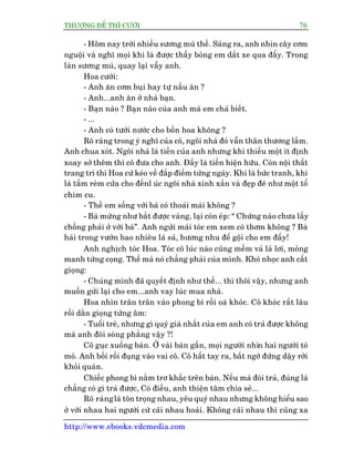 THÛÚÅNG ÀÏË THÒ CÛÚÂI 76
http://www.ebooks.vdcmedia.com
- Höm nay trúâi nhiïìu sûúng muâ thïë. Saáng ra, anh nhòn cêy cúm
nguöåi vaâ nghô moåi khi laâ àûúåc thêëy boáng em dùæt xe qua àêëy. Trong
laân sûúng muâ, quay laåi vêîy anh.
Hoa cûúâi:
- Anh ùn cúm buåi hay tûå nêëu ùn ?
- Anh...anh ùn úã nhaâ baån.
- Baån naâo ? Baån naâo cuãa anh maâ em chaã biïët.
- ...
- Anh coá tûúái nûúác cho böìn hoa khöng ?
Roä raâng trong yá nghô cuãa cö, ngöi nhaâ àoá vêîn thên thûúng lùæm.
Anh chua xoát. Ngöi nhaâ laâ tiïìn cuãa anh nhûng khi thiïëu möåt ñt àõnh
xoay súã thïm thò cö àûa cho anh. Àêëy laâ tiïìn hiïån hûäu. Coân nöåi thêët
trang trñ thò Hoa cûá keáo vïì àùæp àiïëm tûâng ngaây. Khi laâ bûác tranh, khi
laâ têëm reâm cûãa cho àïënl uác ngöi nhaâ xinh xùæn vaâ àeåp àeä nhû möåt töí
chim cu.
- Thïë em söëng vúái baâ coá thoaãi maái khöng ?
- Baâ mûâng nhû bùæt àûúåc vaâng, laåi coân eáp: “ Chûâng naâo chûa lêëy
chöìng phaãi úã vúái baâ”. Anh ngûãi maái toác em xem coá thúm khöng ? Baâ
haái trong vûúân bao nhiïu laá saã, hûúng nhu àïí göåi cho em àêëy!
Anh nghõch toác Hoa. Toác cö luác naâo cuäng mïìm vaã laã lúi, moãng
manh tûâng coång. Thïë maâ noá chùèng phaãi cuãa mònh. Khoá nhoåc anh cêët
gioång:
- Chuáng mònh àaä quyïët àõnh nhû thïë... thò thöi vêåy, nhûng anh
muöën gûãi laåi cho em...anh vay luác mua nhaâ.
Hoa nhòn trên trên vaâo phong bò röìi oaâ khoác. Cö khoác rêët lêu
röìi dùçn gioång tûâng êm:
- Tuöíi treã, nhûng gò quyá giaá nhêët cuãa em anh coá traã àûúåc khöng
maâ anh àoâi soâng phùèng vêåy ?!
Cö guåc xuöëng baân. ÚÃ vaâi baân gêìn, moåi ngûúâi nhòn hai ngûúâi toâ
moâ. Anh böëi röëi àuång vaâo vai cö. Cö hêët tay ra, bêët ngúâ àûáng dêåy rúâi
khoãi quaán.
Chiïëc phong bò nùçm trú khêëc trïn baân. Nïëu maâ àoâi traã, àuáng laâ
chùèng coá gò traã àûúåc, Coá àiïìu, anh thiïån têm chia seã...
Roä raânglaâ tön troång nhau, yïu quyá nhau nhûng khöng hiïíu sao
úã vúái nhau hai ngûúâi cûá caäi nhau hoaâi. Khöng caäi nhau thò cuäng xa
 