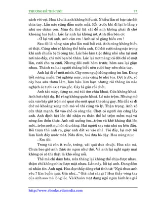 THÛÚÅNG ÀÏË THÒ CÛÚÂI 77
http://www.ebooks.vdcmedia.com
caách vúâi vúåi. Hoa kïu laâ anh khöng hiïíu cö. Nhiïìu lêìn cö bûåc tûác àoâi
chia tay. Lêìn naâo cuäng àêîm nûúác mùæt. Röìi trûúác khi ài laåi lo lùæng y
nhû meå chùm con. Mua àuã thûá lùåt vùåt àïí anh khöng phaãi ài chúå
khoaãng hai tuêìn. Luác êëy anh laåi khöng núä. Anh àïën bïn cö:
- ÚÃ laåi vúái anh, anh cêìn em ! Anh seä cöë gùæng hiïíu em !
Sau àoá laâ nöìng naân pha lêîn muâi höëi caãi. Anh cuäng khöng hiïíu
cö thêåt. Cuäng nhû cö khöng thïí hiïíu anh. Cûá àoâi cûúái nùçng nùåc trong
khi anh chuêín bõ ài cöng taác. Luác baão laâm tiïåc àûáng nheâ nheå taåi möåt
núi naâo àêëy, chó múâi baån beâ thên. Luác laåi mú maâng: caã àúâi chó coá möåt
lêìn, cûúái cho ra cûúái. Nhûng àoâi cûúái höm trûúác, höm sau laåi giêån
nhau. Thaânh ra hai ngûúâi chùèng biïët nïn cûúái hay nïn chia tay.
Anh laåi ài vïì möåt mònh. Cêy cúm nguöåi àûáng sûäng im lòm. Àang
tiïët sûúng muöëi. Töåi nghiïåp maây, maây cuäng leã nhû toa. Àúåt trûúác, coá
cêy hoa sûäa thúm lùæm, laâm bêìu laâm baån nhûng röìi thùçng ön naâo
nghõch aác tûúái axit vaâo göëc. Cêy laã gêìn röìi chïët.
Anh tùæt maáy, dûång xe, moâ tuái tòm chòa khoaá. Cûãa khöng khoaá.
Anh húi chöåt daå. Roä raâng khöng quïn khoaá. Leä naâo tröåm. Nhûng múã
cûãa vaâo bêy giúâ tröåm noá quai cho möåt quai thò cuäng gay. Maâ dùæt xe ài
chúâ noá khoùæng xong múái moâ vïì thò cuäng vö lyá. Thêån troång. Anh xö
cûãa thêåt maånh. Súâ vaâo chöî coá cöng tùæc. Chúåt coá ngûúâi öm cûáng lêëy
anh. Anh àõnh heát lïn thò nhêån ra thên thïí keã tröåm mïìm maåi vaâ
noáng êím thöín thûác. Anh cuäi xuöëng öm...tröåm vaâ kheä khaâng àùåt lïn
möi...tröåm möåt nuå hön dõu daâng. Hai ngûúâi say sûa nhû nuå hön àêìu.
Röìi tröåm thaã anh ra, giuåc anh dùæt xe vaâo nhaâ. Töëi àêëy, laåi möåt töëi
laâm laânh àêìy nûúác mùæt. Nûãa àïm, hai àûa boâ dêåy. Hoa nuäng nõu:
- Em àoái.
Trong tuã coân ñt ruöëc, trûáng, vaâi quaã dûa chuöåt. Hoa xaâo mò.
Chûa bao giúâ anh àûúåc ùn ngon nhû thïë. Vaâ anh laåi nghô ngaây mai
khöng coá cö thò thêåt laâ khoá söëng nöíi.
Thïë maâ chó dùm bûäa, nûãa thaáng laåi khöng thïí chõu àûúåc nhau,
thêåm chñ khöng nhòn àûúåc mùåt nhau. Lêìn naây, löîi taåi anh. Àang àïm
coá nhùæn tin. Anh nguã. Hoa àoåc thêëy doâng chûä tònh tûá: “Nguã chûa anh
yïu ? Em buöìn quaá. Giaá nhû...” Giaá nhû caái gò ? Hoa thêëy voâng tay
cuãa anh sao maâ loãng leão. Vaâ khuön mùåt àang nguã ngon laânh kia giaã
 