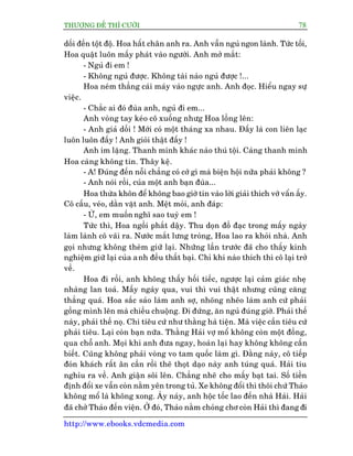 THÛÚÅNG ÀÏË THÒ CÛÚÂI 78
http://www.ebooks.vdcmedia.com
döëi àïën töåt àöå. Hoa hêët chên anh ra. Anh vêîn nguã ngon laânh. Tûác töëi,
Hoa quêåt luön mêëy phaát vaâo ngûúâi. Anh múã mùæt:
- Nguã ài em !
- Khöng nguã àûúåc. Khöng taâi naâo nguã àûúåc !...
Hoa neám thùèng caái maáy vaâo ngûåc anh. Anh àoåc. Hiïíu ngay sûå
viïåc.
- Chùæc ai àoá àuâa anh, nguã ài em...
Anh voâng tay keáo cö xuöëng nhûg Hoa löìng lïn:
- Anh giaã döëi ! Múái coá möåt thaáng xa nhau. Àêëy laâ con liïn laåc
luön luön àêëy ! Anh gioãi thêåt àêëy !
Anh im lùång. Thanh minh khaác naâo thuá töåi. Caâng thanh minh
Hoa caâng khöng tin. Thêy kïå.
- A! Àuáng àïën nöîi chùèng coá cúá gò maâ biïån höåi nûäa phaãi khöng ?
- Anh noái röìi, cuãa möåt anh baån àuâa...
Hoa thûâa khön àïí khöng bao giúâ tin vaâo lúâi giaãi thñch vúá vêín êëy.
Cö cêëu, veáo, dùçn vùåt anh. Mïåt moãi, anh àaáp:
- ÛÂ, em muöën nghô sao tuyâ em !
Tûác thò, Hoa ngöìi phùæt dêåy. Thu doån àöì àaåc trong mêëy ngaây
laâm laânh cö vaäi ra. Nûúác mùæt lûng troâng, Hoa lao ra khoãi nhaâ. Anh
goåi nhûng khöng theâm giûä laåi. Nhûäng lêìn trûúác àaä cho thêëy kinh
nghiïåm giûä laåi cuãa anh àïìu thêët baåi. Chó khi naâo thñch thò cö laåi trúã
vïì.
Hoa ài röìi, anh khöng thêëy höëi tiïëc, ngûúåc laåi caãm giaác nheå
nhaâng lan toaã. Mêëy ngaây qua, vui thò vui thêåt nhûng cuäng cùng
thùèng quaá. Hoa sùæc saão laâm anh súå, nhoäng nheäo laâm anh cûá phaãi
göìng mònh lïn maâ chiïìu chuöång. Ài àûáng, ùn nguã àuáng giúâ. Phaãi thïë
naây, phaãi thïë noå. Chi tiïu cûá nhû thùçng haâ tiïån. Maâ viïåc cêìn tiïu cûá
phaãi tiïu. Laåi coân baån nûäa. Thùçng Haãi vúå möí khöng coân möåt àöìng,
qua chöî anh. Moåi khi anh àûa ngay, hoaân laåi hay khöng khöng cêìn
biïët. Cuäng khöng phaãi voâng vo tam quöëc laâm gò. Àùçng naây, cö tiïëp
àoán khaách rêët ên cêìn röìi theä thoåt daåo naây anh tuáng quaá. Haãi tiu
nghóu ra vïì. Anh giêån söi lïn. Chùèng nheä cho mêëy baåt tai. Söë tiïìn
àõnh àöíi xe vêîn coân nùçm yïn trong tuã. Xe khöng àöíi thò thöi chûá Thaão
khöng möí laâ khöng xong. AÁy naáy, anh höåc töëc lao àïën nhaâ Haãi. Haãi
àaä chúã Thaão àïën viïån. ÚÃ àoá, Thaão nùçm choãng chú coân Haãi thò àang ài
 