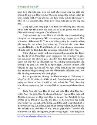 THÛÚÅNG ÀÏË THÒ CÛÚÂI 79
http://www.ebooks.vdcmedia.com
xoay tiïìn nöåp viïån phñ, tiïìn möí. Anh chaåy long soâng soåc giûäa caác
phoâng àïí kõp laâm thuã tuåc cho Thaão möí ngay. Baác sô baão chêåm 20
phuát nûäa laâ chïët. Trong khi Haãi têån 2 giúâ chiïìu múái bú phúâ quay vïì.
Khöí, böë Haãi vûâa mêët. Bao nhiïu tiïìn veát saåch lo hêåu sûå cho öng chu
àaáo.
Caâng nghô, anh caâng giêån Hoa. Hoa cùn cú khöng phaãi pheáp caã
vúái caã àûáa baån thên nhêt cuãa anh. Maâ cö àaä laâ gò cuaã anh cú chûá.
Giêån thöi nhûng khöng noái. Coân töëi nay thò....
Cuöåc nhùæn tin êëy laâ cuãa Nhi. Anh vuâi àêìu vaâo chùn têån hûúãng
caãm giaác cuaã tûúãng tûúång. Nhi laâm cuâng phoâng, cuâng cú quan. Nhoã
nhùæn nhû caái keåo muát dúã. Trûa, anh khöng xuöëng ùn cúm àûúåc àaä coá
Nhi mang lïn têån phoâng. Anh húi suåt sõt, Nhi àaä coá sùén thuöëc. Ai coá
viïåc cêìn Nhi àïìu giuáp àúä nhiïåt tònh, vö tû, toãng phoâng ai cuäng mïën.
Chuyïn mön laåi khaá. Luác àêìu anh cuäng chùèng chuá yá àïën Nhi.
Cuäng nhû moåi ngûúâi, anh quen hûúãng thuå caãm giaác dõu daâng,
chu àaáo tûâ cö beá. Cuâng lùæm thónh thoaãng röîi húi trïu choåc vaâi cêu,
beåo maá, xoùæn toác nhû em gaái. Cho àïën höm Nhi nghó öëm thò moåi
ngûúâi múái thêëy hïët sûå vùæng mùåt cuãa Nhi. Nhûäng viïåc khöng tïn vêîn
khöng ai tûå giaác laâm, höm êëy cûá ngöìn ngöån. Coân anh thò caãm thêëy
vùæng cö beá thûåc sûå. Caái chöî Nhi ngöìi tröëng toaác, boáng tñm toác àung
àûa anh hay bùæt gùåp trong kñnh cûãa söí biïën mêët. Röìi Nhi khoeã. Múái
àêìu ài uöëng nûúác mûâng Nhi bònh phuåc.
Röìi cú quan coá àúåt ài cöng taác. Hai nam,möåt nûä. Treã trung laåi
“àûúåc” uân ài. Dô nhiïn coá caã Nhi vaâ anh. Bao nhiïu dõp àïí gêìn nhau
trong giai àoaån xa Hoa. Nhi thò laåi mïën anh tûâ lêu. Tònh caãm cuäng
nheå nhaâng trong saáng thöi, nhûng dïî chõu. Noá vûâa maånh baåo vûâa ruåt
reâ.
Khaác hùèn vúái Hoa, Hoa toã tònh vúái anh. Hoa chuã àöång heån
trûúác. Anh vûâa gúåi yá, Hoa àaä khöng nïì haâ doån vïì cuâng. Hoa thuác anh
àöíi àiïån thoaåi, àöíi xe. Hoa boã ài. Hoa laåi tûå quay laåi. Anh biïët ún Hoa
nhûng súå sûå thöëng trõ êëy. Nhi thò khaác. Cö beá nhû àöëm lûãa nhêëp
nhaáy niïìm vui. Luön choån thïë àûáng sau àïí tön vinh loâng tûå aái, tñnh sô
diïån cuãa àaân öng. Êm thêìm, nhuän nhùån nhûng chùæc chùæn, dûát khoaát.
Khi anh thêìm so saánh Hoa vaâ Nhi, anh àaä giêåt mònh:”Thöi chïët röìi,
mònh vûâa laâm àiïìu khöng phaãi, duâ chó trong yá nghô”. Muâa àöng nùm
 