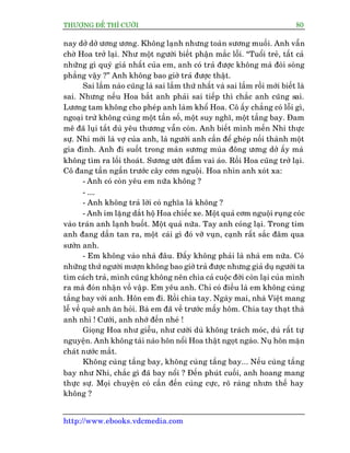 THÛÚÅNG ÀÏË THÒ CÛÚÂI 80
http://www.ebooks.vdcmedia.com
nay dúã dúã ûúng ûúng. Khöng laånh nhûng toaân sûúng muöëi. Anh vêîn
chúâ Hoa trúã laåi. Nhû möåt ngûúâi biïët phêån mùæc löîi. “Tuöíi treã, têët caã
nhûäng gò quyá giaá nhêët cuãa em, anh coá traã àûúåc khöng maâ àoâi soâng
phùèng vêåy ?” Anh khöng bao giúâ traã àûúåc thêåt.
Sai lêìm naâo cuäng laâ sai lêìm thûá nhêët vaâ sai lêìm röìi múái biïët laâ
sai. Nhûng nïëu Hoa bùæt anh phaãi sai tiïëp thò chùæc anh cuäng sai.
Lûúng tam khöng cho pheáp anh laâm khöí Hoa. Cö êëy chùèng coá löîi gò,
ngoaåi trûâ khöng cuâng möåt têìn söë, möåt suy nghô, möåt têìng bay. Àam
mï àaä luåi tùæt duâ yïu thûúng vêîn coân. Anh biïët mònh mïën Nhi thûåc
sûå. Nhi múái laâ vúå cuãa anh, laâ ngûúâi anh cêìn àïí gheáp nöëi thaânh möåt
gia àònh. Anh ài suöët trong maân sûúng muâa àöng ûúng dúã êëy maâ
khöng tòm ra löëi thoaát. Sûúng ûúát àêîm vai aáo. Röìi Hoa cuäng trúã laåi.
Cö àang têìn ngêìn trûúác cêy cúm nguöåi. Hoa nhòn anh xoát xa:
- Anh coá coân yïu em nûäa khöng ?
- ....
- Anh khöng traã lúâi coá nghôa laâ khöng ?
- Anh im lùång dùæt höå Hoa chiïëc xe. Möåt quaã cúm nguöåi ruång coác
vaâo traán anh laånh buöët. Möåt quaã nûäa. Tay anh coáng laåi. Trong tim
anh àang dêìn tan ra, möåt caái gò àoá vúä vuån, caånh rêët sùæc àêm qua
sûúân anh.
- Em khöng vaâo nhaâ àêu. Àêëy khöng phaãi laâ nhaâ em nûäa. Coá
nhûäng thûá ngûúâi mûúån khöng bao giúâ traã àûúåc nhûng giaã duå ngûúâi ta
tòm caách traã, mònh cuäng khöng nïn chòa caã cuöåc àúâi coân laåi cuãa mònh
ra maâ àoán nhêån vöì vêåp. Em yïu anh. Chó coá àiïìu laâ em khöng cuâng
têìng bay vúái anh. Hön em ài. Röìi chia tay. Ngaây mai, nhaâ Viïåt mang
lïî vïì quï anh ùn hoãi. Baâ em àaä vïì trûúác mêëy höm. Chia tay thaåt thaâ
anh nhó ! Cûúái, anh nhúá àïën nheá !
Gioång Hoa nhû giïîu, nhû cûúâi duâ khöng traách moác, duâ rêët tûå
nguyïån. Anh khöng taâi naâo hön nöíi Hoa thêåt ngoåt ngaâo. Nuå hön mùån
chaát nûúác mùæt.
Khöng cuâng têìng bay, khöng cuâng têìng bay... Nïëu cuâng têìng
bay nhû Nhi, chùæc gò àaä bay nöíi ? Àïën phuát cuöëi, anh hoang mang
thûåc sûå. Moåi chuyïån coá cêìn àïën cuâng cûåc, roä raâng nhûn thïë hay
khöng ?
 