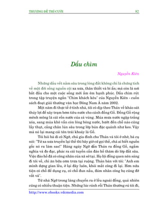 THÛÚÅNG ÀÏË THÒ CÛÚÂI 82
http://www.ebooks.vdcmedia.com
DDDêêêëëëuuu ccchhhòòòmmm
Nguyïîn Kiïn
Nhûäng dêëu vïët nùçm sêu trong loâng àêët khöng chó laâ chûáng tñch
vïì möåt àúâi söëng nguöìn cöåi xa xûa, thên thiïët vaâ bñ êín; maâ coân laâ núi
bùæt àêìu cho möåt cuöåc söëng múái êëm ïm haånh phuác. Dêëu chòm ruát
trong têåp truyïån ngùæn "Chim khaách kïu" cuãa Nguyïîn Kiïn - cuöën
saách àoaåt giaãi thûúãng vùn hoåc Àöng Nam AÁ nùm 2002.
Möåt nùm ài thûåc tïë úã tónh nhaâ, töi coá dõp theo Thaãn vïì khaão saát
thuãy lúåi àïí xêy traåm búm tiïu nûúác cho caánh àöìng Göì. Àöìng Göì röång
mïnh möng laâ caái röën nûúác cuãa caã vuâng. Muâa mûa nûúác ngêåp trùæng
xoáa, sang muâa khö vêîn coân loäng boäng nûúác, bûúát àïën chöî naâo cuäng
lêìy thuåt, cùèng chên luán sêu trong lúáp buân àùåc quaánh nhû keo. Vêåy
maâ noá laåi mang caái tïn traái khoaáy laâ Göì.
Töi hoãi baâ dò cö Ngúä, chuã gia àònh cho Thaãn vaâ töi úã nhúâ, baâ cuå
noái: "Tûâ xa xûa truyïìn laåi thïë thò bêy giúâ cûá goåi thïë, chaã ai biïët nguöìn
göëc noá ra laâm sao!" Haâng ngaây Ngúä dêîn Thaãn ra àöìng Göì, ngùæm
nghña vaâ ào àaåc, phaác ra caái tuyïën cêìn àaâo höë thùm doâ lúáp àêët sêu.
Viïåc àaâo höë àaä coá cöng nhên cuãa xaä súã taåi. Hoå löåi àöìng quen nïn saáng
ài töi vïì, chó ùn bûäa cúm trûa taåi ruöång. Thaãn baân vúái töi: "Anh em
mònh dûång gian lïìu, úã laåi àêy luön, khoãi mêët cöng ài laåi. Hún nûäa
tiïån coá chöî àïí duång cuå, coá chöî àun nêëu, àaám nhên cöng hoå cuäng àúä
vêët vaã".
Tûâ nhaâ Ngúä trong laâng chuyïín ra úã lïìu ngoaâi àöìng, quaã nhiïn
cuäng coá nhiïìu thuêån tiïån. Nhûäng luác raãnh röîi Thaãn thûúâng ruã töi ài,
 