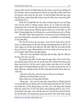 THÛÚÅNG ÀÏË THÒ CÛÚÂI 83
http://www.ebooks.vdcmedia.com
cuäng coá khi anh ài vúái Ngúä hoùåc ài möåt mònh, xem xeát laåi nhûäng caái
höë múái àaâo, nhaãy xuöëng loâng höë, búái lêåt caác lúáp àêët, nhêím tñnh theo
caái chuyïn mön thuãy lúåi cuãa anh. Coá möåt höë àûúåc àaâo khaá sêu, qua
lúáp àêët buân xuöëng têìng àêët cûáng, loâng höë chòm sêu trong têìng àêët
cûáng böîng lúã ra.
Thaãn ài vúái Ngúä àïën àoá, hoå nhaãy xuöëng loâng höë, moi lïn àûúåc
möåt caái huä saânh vaâ nhûäng maãnh chum vaåi vúä. Chiïëc huä thö dêìy,
miïång húi meáo vaâ bõ sûát möåt miïëng nhoã nhûng thên huä coân laânh lùån,
goä vaâo kïu coong coong. Nhûäng maãnh chum vaåi vúä thö dêìy vaâ rùæn
chùæc. Chuáng àûúåc àûa vïì, àïí úã goác lïìu, caånh chöî nùçm cuãa töi vaâ Thaãn.
Ban àïm Thaãn thùæp ngoån àeân, soi qua soi laåi trïn nhûäng di vêåt
moi lïn tûâ loâng àêët, anh quïn caái hiïån taåi, veã nhû höìn vña anh hûúáng
vïì têån àêu àêu.
Töi vöën laâ keã duy vêåt cûåc àoan, xem caái huä saânh chó laâ caái huä
saânh, noá khöng phaãi laâ àöì múái nhûng cuäng khöng phaãi laâ àöì cöí, töi
nhòn ngùæm noá vúái àöi chuát hiïëu kyâ, thïë thöi. Möåt luác sau mùæt töi diu
dñu vaâ töi lùn ra nguã. Khoaãng khuya töi caãm thêëy coá baân tay lay vai
töi röìi nghe tiïëng Thaãn goåi giêåt gioång:
- Naây anh, anh nguã àûúåc möåt giêëc daâi röìi àêëy. Dêåy ài. Dêåy ài,
töi cho anh xem caái naây!
Töi gûúång ngöìi dêåy. Trûúác mùåt töi ngoån àeân vêîn leo leát chaáy,
toãa quêìng saáng múâ lïn caác di vêåt àïí úã goác lïìu. Hònh nhû chuáng vûâa
àûúåc sùæp xïëp laåi. Caái huä saânh úã phña trûúác, aánh àeân soi toã vïåt àêët
baám ngoaâi vaâ nhûäng àûúâng raån nhoã li ti. Coá mêëy maãnh chum vaåi vúä
àûúåc chùæp laåi, nhûäng maãnh rúâi khaác xïëp dûång thaânh haâng, dûåa vaâo
vaách lïìu.
- Anh haäy nhòn lêu, nhòn kyä xem coá thêëy gò laå khöng?
- Khöng, töi chùèng thêëy coá gò laå!
Thaãn nhòn töi xa vùæng, kheä thúã daâi:
- Quaái quyã... vêåy maâ töi caâng nhòn caâng thêëy laå. Nhûäng thûá bõ
vuâi trong àêët naây laâ chûáng tñch cuãa àúâi söëng möåt thúâi naâo àoá. Tûâ luác
moi àûúåc lïn, töi àaä àuång chaåm, súâ nùæn, xoa vuöët tûâng thûá, khöng
biïët bao nhiïu lêìn vaâ töi caãm thêëy chuáng khöng phaãi laâ vêåt vö tri,
chuáng biïët cûåa quêåy. Luác anh àaä nguã say, chó coân möåt mònh töi thûác,
duâ töi àöëi diïån vúái chuáng hay quay mùåt ài töi vêîn nhòn thêëy chuáng
 