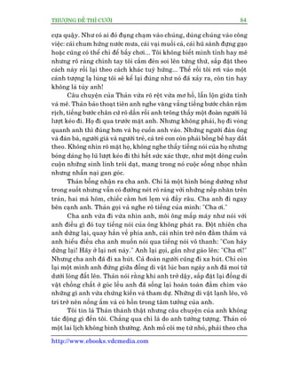 THÛÚÅNG ÀÏË THÒ CÛÚÂI 84
http://www.ebooks.vdcmedia.com
cûåa quêåy. Nhû coá ai àoá àuång chaåm vaâo chuáng, duâng chuáng vaâo cöng
viïåc: caái chum hûáng nûúác mûa, caái vaåi muöëi caâ, caái huä saânh àûång gaåo
hoùåc cuäng coá thïí chó àïí bêìy chúi... Töi khöng biïët mònh tónh hay mï
nhûng roä raâng chñnh tay töi cêìm àeân soi lïn tûâng thûá, sùæp àùåt theo
caách naây röìi laåi theo caách khaác tuyâ hûáng... Thïë röìi töi rúi vaâo möåt
caãnh tûúång laå luâng töi seä kïí laåi àuáng nhû noá àaä xaãy ra, coân tin hay
khöng laâ tuây anh!
Cêu chuyïån cuãa Thaãn vûâa roä rïåt vûâa mú höì, lêîn löån giûäa tónh
vaâ mï. Thaãn baão thoaåt tiïn anh nghe vùng vùèng tiïëng bûúác chên rêåm
rõch, tiïëng bûúác chên cûá roä dêìn röìi anh tröng thêëy möåt àoaân ngûúâi luä
lûúåt keáo ài. Hoå ài qua trûúác mùåt anh. Nhûng khöng phaãi, hoå ài voâng
quanh anh thò àuáng hún vaâ hoå cuöën anh vaâo. Nhûäng ngûúâi àaân öng
vaâ àaân baâ, ngûúâi giaâ vaâ ngûúâi treã, caã treã con coân phaãi böìng bïë hay dùæt
theo. Khöng nhòn roä mùåt hoå, khöng nghe thêëy tiïëng noái cuãa hoå nhûng
boáng daáng hoå luä lûúåt keáo ài thò hïët sûác xaác thûåc, nhû möåt doâng cuöìn
cuöån nhûäng sinh linh tröi daåt, mang trong noá cuöåc söëng nhoåc nhùçn
nhûng nhêîn naåi gan goác.
Thaãn böîng nhêån ra cha anh. Chó laâ möåt hònh boáng dûúâng nhû
trong suöët nhûng vêîn coá àûúâng neát roä raâng vúái nhûäng nïëp nhùn trïn
traán, hai maá hoäm, chiïëc cùçm húi leåm vaâ àêìy rêu. Cha anh ài ngay
bïn caånh anh. Thaãn goåi vaâ nghe roä tiïëng cuãa mònh: "Cha úi."
Cha anh vûâa ài vûâa nhòn anh, möi öng mêëp maáy nhû noái vúái
anh àiïìu gò àoá tuy tiïëng noái cuãa öng khöng phaát ra. Àöåt nhiïn cha
anh dûâng laåi, quay hùèn vïì phña anh, caái nhòn trúã nïn àùçm thùæm vaâ
anh hiïíu àiïìu cha anh muöën noái qua tiïëng noái vö thanh: "Con haäy
dûâng laåi! Haäy úã laåi núi naây." Anh laåi goåi, gêìn nhû gaâo lïn: "Cha úi!"
Nhûng cha anh àaä ài xa huát. Caã àoaân ngûúâi cuäng ài xa huát. Chó coân
laåi möåt mònh anh àûáng giûäa àöëng di vêåt luác ban ngaây anh àaä moi tûâ
dûúái loâng àêët lïn. Thaãn noái rùçng khi anh trúã dêåy, sùæp àùåt laåi àöëng di
vêåt chöìng chêët úã goác lïìu anh àaä söëng laåi hoaân toaân àùæm chòm vaâo
nhûäng gò anh vûâa chûáng kiïën vaâ tham dûå. Nhûäng di vêåt laånh leäo, vö
tri trúã nïn nöìng êëm vaâ coá höìn trong têm tûúãng cuãa anh.
Töi tin laâ Thaãn thaânh thêåt nhûng cêu chuyïån cuãa anh khöng
taác àöång gò àïën töi. Chùèng qua chó laâ do anh tûúãng tûúång. Thaãn coá
möåt lai lõch khöng bònh thûúâng. Anh möì cöi meå tûâ nhoã, phaãi theo cha
 