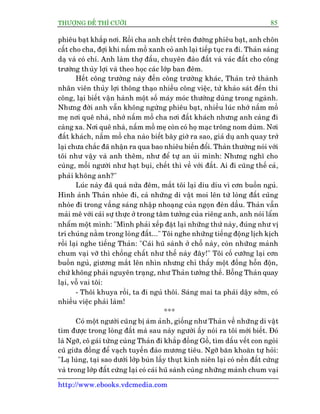 THÛÚÅNG ÀÏË THÒ CÛÚÂI 85
http://www.ebooks.vdcmedia.com
phiïu baåt khùæp núi. Röìi cha anh chïët trïn àûúâng phiïu baåt, anh chön
cêët cho cha, àúåi khi nêëm möì xanh coã anh laåi tiïëp tuåc ra ài. Thaãn saáng
daå vaâ coá chñ. Anh laâm thúå àêëu, chuyïn àaâo àêët vaâ vaác àêët cho cöng
trûúâng thuãy lúåi vaâ theo hoåc caác lúáp ban àïm.
Hïët cöng trûúâng naây àïën cöng trûúâng khaác, Thaãn trúã thaânh
nhên viïn thuãy lúåi thöng thaåo nhiïìu cöng viïåc, tûâ khaão saát àïën thi
cöng, laåi biïët vêån haânh möåt söë maáy moác thûúâng duâng trong ngaânh.
Nhûng àúâi anh vêîn khöng ngûâng phiïu baåt, nhiïìu luác nhúá nêëm möì
meå núi quï nhaâ, nhúá nêëm möì cha núi àêët khaách nhûng anh caâng ài
caâng xa. Núi quï nhaâ, nêëm möì meå coân coá hoå maåc tröng nom duâm. Núi
àêët khaách, nêëm möì cha naâo biïët bêy giúâ ra sao, giaã duå anh quay trúã
laåi chûa chùæc àaä nhêån ra qua bao nhiïu biïën àöíi. Thaãn thûúâng noái vúái
töi nhû vêåy vaâ anh thïm, nhû àïí tûå an uãi mònh: Nhûng nghô cho
cuâng, möîi ngûúâi nhû haåt buåi, chïët thò vïì vúái àêët. Ai ài cuäng thïë caã,
phaãi khöng anh?"
Luác naây àaä quaá nûãa àïm, mùæt töi laåi diu dñu vò cún buöìn nguã.
Hònh aãnh Thaãn nhoâe ài, caã nhûäng di vêåt moi lïn tûâ loâng àêët cuäng
nhoâe ài trong vêìng saáng nhêåp nhoaång cuãa ngoån àeân dêìu. Thaãn vêîn
maãi mï vúái caái sûå thûåc úã trong têm tûúãng cuãa riïng anh, anh noái lêím
nhêím möåt mònh: "Mònh phaãi xïëp àùåt laåi nhûäng thûá naây, àuáng nhû võ
trñ chuáng nùçm trong loâng àêët..." Töi nghe nhûäng tiïëng àöång lõch kõch
röìi laåi nghe tiïëng Thaãn: "Caái huä saânh úã chöî naây, coân nhûäng maãnh
chum vaåi vúä thò chöìng chêët nhû thïë naây àêy!" Töi cöë cûúäng laåi cún
buöìn nguã, giûúng mùæt lïn nhòn nhûng chó thêëy möåt àöëng höîn àöån,
chûá khöng phaãi nguyïn traång, nhû Thaãn tûúãng thïë. Böîng Thaãn quay
laåi, vöî vai töi:
- Thöi khuya röìi, ta ài nguã thöi. Saáng mai ta phaãi dêåy súám, coá
nhiïìu viïåc phaãi laâm!
***
Coá möåt ngûúâi cuäng bõ aám aãnh, giöëng nhû Thaãn vïì nhûäng di vêåt
tòm àûúåc trong loâng àêët maâ sau naây ngûúâi êëy noái ra töi múái biïët. Àoá
laâ Ngúä, cö gaái tûâng cuâng Thaãn ài khùæp àöìng Göì, tòm dêëu vïët con ngoâi
cuä giûäa àöìng àïí vaåch tuyïën àaâo mûúng tiïu. Ngúä bùn khoùn tûå hoãi:
"Laå luâng, taåi sao dûúái lúáp buân lêìy thuåt kinh niïn laåi coá nïìn àêët cûáng
vaâ trong lúáp àêët cûáng laåi coá caái huä saânh cuâng nhûäng maãnh chum vaåi
 