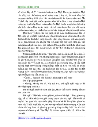 THÛÚÅNG ÀÏË THÒ CÛÚÂI 86
http://www.ebooks.vdcmedia.com
vúä bõ vuâi lêëp nhó?" Nùm naâo hai meå con Ngúä àïën nguå cû úã àêy, Ngúä
coân beá tyá, caái caánh àöìng mïnh möng nûúác trùæng naây àaä nuöi söëng hai
meå con cö àöìng thúâi gieo vaâo têm trñ cö möåt êën tûúång nùång nïì. Meå
Ngúä ài cêëy thuï gùåt mûúán, quanh nùm löåi bò boäm trong buân coân Ngúä
thò nguåp lùån khùæp àöìng, moâ cua bùæt öëc. Ngúä thuöåc loâng tûâng chöî nöng
sêu trïn caánh àöìng ngêåp nûúác, coá chöî nûúác trong leo leão, chó loaáng
thoaáng rong rïu, laåi coá chöî àuåc ngêìu buân loãng, coã nùn moåc nguát ngaân.
Doåc theo vïët tñch cuãa con ngoâi cuä, coá mêëy goâ àêët coân nöíi lêåp lúâ,
àêët sûúân goâ bõ soái lúã thaânh hang höëc, àûúåc che phuã búãi nhûäng buåi cêy
daåi lûa thûa. Trûa heâ, nûúác àöìng bõ hêm noáng àïën suãi boåt, vaáng pheân
tuå laåi tûâng maãng lúán, phöìng röåp lïn. Ngúä lêìn moâ theo sûúân göì, tòm
mö àêët coân khö raáo, ngöìi thúã hi hoáp. Cö caãm thêëy mònh beá nhoã vaâ cö
àún giûäa núi cuöëi àêët cuâng trúâi, bõ xö àêíy búãi nhûäng àúåt soáng àöìng
buãa vêy tûá phña.
Chó coân möåt núi bêëu vñu, vûäng chùæc maâ moãng maãnh êëy laâ meå cö.
Baâ meå gan goác àïën lyâ lúåm nhûng tuöíi àaä cao, ngaây caâng yïëu ài. Ngûúâi
baâ gêìy khö, da möëc vaâ àen xón ài vò ngêëm buân, baân tay lïn chai vaâ
baân chên àêìy vïët nûát neã. Möåt buöíi ài cuöëc ruöång moâ, cûá sêëp mùåt
xuöëng mùåt nûúác loang loaáng nùæng, mùæt baâ hoa lïn, àêìu oác quay
cuöìng, caái con cuöëc tuöåt ra khoãi baân tay àúâ daåi. Baâ laão àaão löåi tùæt
ruöång, bûúác lïn chöî sûúân goâ caách àêëy khöng xa. Ngúä ngöìi sau buåi cêy,
nghe tiïëng àöång liïìn quay laåi:
- Öi meå... meå laâm sao maâ mùåt taái nhúåt ài thïë kia?
Meå Ngúä gûúång cûúâi:
- Khöng, khöng sao caã. Meå húi mïåt, chó ngöìi nghó möåt laát laâ
khoãe laåi ngay thöi maâ!
Baâ meå ngöìi im bïn caånh con gaái, thên thïí raä rúâi nhûng àêìu oác
coân tónh taáo.
Baâ nghô: "Khöí thên con gaái töi, noá coân beá daåi..." Bao giúâ cuäng
vêåy, hïî cûá nhòn thêëy con gaái, àuång chaåm vaâo noá, nghô àïën noá laâ baâ
meå laåi thu gom sûác lûåc vaâ chó giêy laát sau baâ àaä àûáng lïn, gêìn nhû
hùm húã: "Thöi, meå khoãe röìi, meå xuöëng cuöëc nöët maãnh ruöång. Coân con
coá moâ bùæt hay àúm taát gò cuäng quanh quêín gêìn àêy thöi. Laát nûäa hai
meå con mònh cuâng vïì." Meå Ngúä àaä thaânh ngûúâi thiïn cöí tûâ lêu, lêu
lùæm röìi.
 