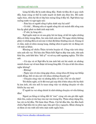 THÛÚÅNG ÀÏË THÒ CÛÚÂI 88
http://www.ebooks.vdcmedia.com
Loâng höë àêëu àaä bõ nûúác dêng àêìy. Nûúác tûâ àêu àoá ró qua vaách
àêët, hoùåc cuäng coá thïí laâ nûúác maåch tûâ dûúái sêu àuân lïn. Höë nûúác
ngêìu buân, nhòn kyä àaä coá lúáp buân moãng lùæng úã àêëy höë. Ngúä khoãa tay
xuöëng nûúác vaâ ngú ngaác noái:
- Xûa kia coá ngûúâi söëng úã phña dûúái naây haã anh?
- Coá thïí... Nhûng nïëu coá ngûúâi söëng thò caái maãnh àêët söëng xûa
kia êëy phaãi phúi ra dûúái aánh mùåt trúâi.
- ÛÂ nhó, laå luâng nhó...
Ngúä ngêín mùåt ra vaâ sau giêy laát im lùång, cö kïí töi nghe nhûäng
àiïìu cö thêëy trong àïm, luác nûãa tónh nûãa mï. Töi ngaåc nhiïn khöng
phaãi vò nhûäng àiïìu cö noái maâ vò thaái àöå khaác thûúâng cuãa cö. Gioång cö
rò rêìm, mùæt cö nhòn mung lung, dûúâng nhû cö quïn töi vaâ àaáng noái
vúái möåt ai khaác.
Khoaãng xïë chiïìu Thaãn tûâ trïn huyïån vïì. Cöng viïåc tröi chaãy
nïn anh rêët vui. Töi baão cho Thaãn biïët Ngúä ra àêy tòm anh, chúâ anh
khaá lêu, anh kheä kïu "thïë aå?" vaâ núã nuå cûúâi ngûúång nghõu. Töi liïìn
noái:
- Caã cêåu vaâ cö Ngúä àïìu bõ aám aãnh búãi caái huä saânh vaâ nhûäng
maãnh chum vaåi vúä moi àûúåc tûâ trong loâng àêët. Cö cêåu coá kïí cho nhau
nghe khöng?
- Khöng!
- Ngaây naâo cö cêåu cuäng gùåp nhau, cuâng nhau ài luâng suåc khùæp
caánh àöìng, thïë cö cêåu noái vúái nhau nhûäng chuyïån gò?
- Chuyïån cöng viïåc vaâ nhûäng àiïìu vúá vêín. Chó vúá vêín thöi?
Töi thêìm nghô, coá leä àöi trai gaái naây khi úã bïn nhau thò hoå thöi
bõ aám aãnh, chó coân möëi lo toan cöng viïåc vaâ nhûäng chuyïån vúá vêín
khiïën hoå say mï.
ÛÂ ngûúâi ta vui söëng chñnh laâ nhúâ nhûäng chuyïån vúá vêín khöng
àêu!
Ngoaâi xa böîng coá tiïëng àêët lúã "uâm!" cuâng vúái cún gioá àöåt ngöåt
thöëc lïn, cuöën coã raác bay raân raåt vaâo trong lïìu. Thaãn nhaãy dûång lïn,
lao vöåi ra höë àêëu. Töi baám theo Thaãn. Caái höë àêëu lúán, luác àêìu buöíi
chiïìu Ngúä dêîn töi ra nhòn ngoá, bêy giúâ vêîn y nguyïn. Khaác chùng laâ
coá àaám coã raác rûúãi nöíi trïn mùåt nûúác ngêìu buân.
 