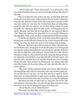 THÛÚÅNG ÀÏË THÒ CÛÚÂI 89
http://www.ebooks.vdcmedia.com
- Àêët lúã úã àêu nhó? - Thaãn nhòn quanh - AÂ, coá thïí laâ úã kia. Chöî
kia, dûúái chên àoaån búâ cao coân soát laåi caái höë àaâo dúã dang. Àêët chên búâ
söëp lùæm...
Hoáa ra laâ Ngúä vêîn luêín quêín úã núi naây, cö nhòn thêëy dûúái àaáy
höë àaâo dúã coá caái huát xuyïn xuöëng chên búâ àêët, liïìn nhaãy xuöëng loay
hoay àaâo búái. Ngúä búái ra àûúåc caái êëm àêët nung, àêm ra mï maãi cûá búái
sêu maäi, thaânh caái voâm haâm ïëch. Cö búái thïm àûúåc caái kiïìng bùçng
gang àuác, gêìn nhû coân nguyïn veån, ba chên kiïìng vûúáng vñu trong
têìng àêët sêu. Ngúä göìng ngûúâi lïn giêåt maånh, caái kiïìng gang bùæn ra
ngoaâi. Khoang voâm haâm ïëch bõ rung àöång vaâ möåt maãng búâ àêët lúã
"uâm!" Ngúä nùçm nghiïng, hai cùèng chên bõ vuâi trong àêët, khöng sao
daäy àaåp àûúåc. Thaãn vaâ töi vöåi nhaãy xuöëng loâng höë búái àêët ra cûáu Ngúä.
Trûúác khi dòu Ngúä lïn, cö coân cöë cuái nhùåt caái êëm àêët nung vaâ caái
kiïìng gang, öm giûä khû khû nhûng luác êëy caã hai chuáng töi àïìu cùng
thùèng, vöåi vaâng, chó chùm chuá xem cö coá bõ thûúng tñch gò khöng.
May quaá, Ngúä chó bõ àau chên, cö baám vai Thaãn, têåp tïînh bûúác
ài. Töi ài bïn caånh, mang giuáp cö caái êëm àêët nung vaâ caái kiïìng gang
coân nguyïn nhûäng maãng àêët baám vaâo úã trong lïìu, khi àùåt nhûäng di
vêåt vûâa tòm thêëy bïn caånh nhûäng di vêåt tòm thêëy lêìn trûúác, lêåp tûác
chuáng hoaâ nhêåp vaâo nhau thaânh möåt khöëi: cuâng möåt àûúâng neát giaãn
dõ, vûäng chùæc, húi thö kïåch, cuâng möåt mêìu àêët cuä kyä phuã ngoaâi, vûâa
nhû che giêëu vûâa phaát löå ra caã möåt àúâi söëng àaä qua lêu röìi nhûng
khöng thïí mêët. Thaãn xï dõch caái kiïìng gang, cêåy nhûäng maãnh àêët
baám àêìy nhûäng vïët loäm chên kiïìng, neát mùåt anh biïën àöíi, àêìy veã
trang nghiïm:
- Naây anh, anh haäy ngöìi gêìn laåi àêy, haäy xem kyä. Möåt caái kiïìng
àaä duâng àïí àun nêëu, chöî naâo cuäng thêëy mêìu cuãa lûãa khoái ngêëm vaâo.
Coá caái bïëp tûác laâ úã núi naây, vaâo möåt thúâi naâo àoá coá ngûúâi úã, thaânh
choâm xoám vaâ nhûäng thûá khaác ta ngêîu nhiïn tòm àûúåc, têåp húåp quanh
caái bïëp thò caái hònh aãnh choâm xoám caâng hiïån ra roä raâng, àuáng khöng?
Ngúä àang coân mïåt, cö ngöìi úã goác xa, lûng tûåa vaâo cöåt lïìu, àöi
mùæt kheáp húâ, thúã nùång nhoåc. Coá möåt thïë giúái khaác hiïín hiïån trong
têm trñ cö vaâ cö noái maâ khöng biïët rùçng mònh àang noái:
- Nhoám bïëp lïn, con úi! Nhoám bïëp lïn!
Thaãn quay laåi nhòn Ngúä, veã hïët sûác ngaåc nhiïn:
 