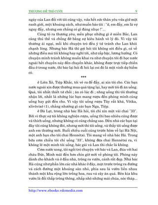THÛÚÅNG ÀÏË THÒ CÛÚÂI 9
http://www.ebooks.vdcmedia.com
ngaây cuãa Lan àöëi vúái töi cuäng vêåy, vûâa hïët sûác thên yïu vûâa giûä möåt
ranh giúái, möåt khoaãng caách, nhû muöën baão töi : "ûâ, em àêëy, em laâ vúå
nguyå àêëy, nhûng em chùèng coá gò àaáng nhuåc !"...
Caâng toã ra thûúng yïu, mïën phuåc nhûäng gò úã miïìn Bùæc, Lan
caâng thuã thïë vaâ chöëng àúä bùçng sûå kiïu haánh vö lyá àoá. Vò vêåy töi
thûúâng aái ngaåi, möîi khi chuyïån troâ àïìu yá tûá traánh cho Lan khoãi
chaånh loâng. Nhûng baác Haâ thò gúåi hoãi töi khöng soát àiïìu gò, caã vïì
nhûäng àiïìu maâ töi khöng hay nghô túái, nhû cêëp bêåc, lûúng hûúãng. Coá
chuyïån mònh traánh khöng muöën khai ra nhû chuyïån töi ài hoåc nûúác
ngoaâi hïët chuyïën naây àïën chuyïën khaác, khöng àûúåc trûåc tiïëp chiïën
àêëu úã trong nûúác, thò baác laåi hoãi ài hoãi laåi coi àoá laâ möåt vinh dûå hiïëm
coá.
***
úã Liïn Xö, Tiïåp Khùæc, töi veä ra àïí àêëy, ai xin töi cho. Caác baån
nûúác ngoaâi xin àûúåc thûúâng mua quaâ tùång laåi, hay múâi töi ài ùn uöëng.
Quaâ, töi nhêët thiïët tûâ chöëi ; ùn coá luác ài ; nhng uöëng thò töi thûúâng
nhêån lúâi, nhêët laâ nhûäng luác baån mang rûúåu àïën phoâng mònh cuâng
uöëng hay gûãi àïën cho. Vò vêåy töi uöëng rûúåu Têy rêët khaá, Vötka,
xlivövixï (1), chùèng nhûúâng gò caác baån Nga, Tiïåp.
úã Àaâ Laåt, trong nhaâ baác Haâ hoãi, töi chó xin möåt vaâi chai "33".
Búãi vò thûåc sûå töi khöng nghiïån rûúåu, uöëng thò bao nhiïu cuäng àûúåc
vaâ thñch uöëng, nhûng khöng coá cuäng chùèng sao. Àïën nhaâ caác baån taåi
àêy töi cuäng khöng àoâi, nhûng múâi thò töi uöëng, vaâ thêëy töi uöëng àûúåc
anh em thûúâng múâi. Buöíi chiïìu cuöëi cuâng trûúác höm vïì laåi Haâ Nöåi,
möåt anh baån cho töi chai Henneátxi. Töi mang vïì nhaâ baác Haâ. Trong
bûäa cúm chiïìu töi chó uöëng "33", khöng àûa chai Henneátxi ra, vò
khöng leä möåt mònh töi uöëng, baác gaái vaâ Lan thò chùæc laâ khöng.
Cúm nûúác xong, töi ngöìi troâ chuyïån vúái baác vaâ Lan, àuâa vúái hai
chaáu Àûác, Minh maäi àïën hún chñn giúâ múái vïì phoâng töi. Phoâng naây
daânh cho khaách vaâ úã àêìu nhaâ, tröng ra vûúân, caãnh rêët àeåp. Nhaâ baác
Haâ cuäng nhû phêìn lúán caác nhaâ khaác úã àêy, mùåt trûúác tröng ra àûúâng
vaâ caách àûúâng möåt khoaãng sên nhoã, phña sau laâ vûúân liïìn nhau
thaânh möåt khu röång lúán tröìng hoa, rau vaâ cêy ùn quaã. Bïn kia khu
vûúân laâ àöìi thêëp tröng thöng, nhêëp nhö nhûäng maái chuâa, noác thaáp...
 