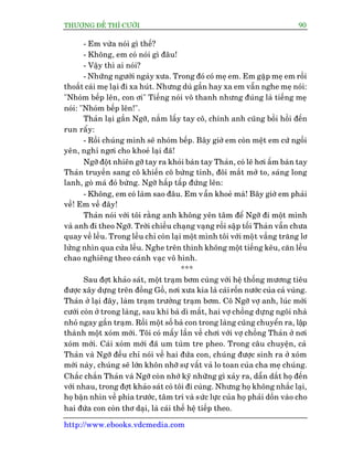 THÛÚÅNG ÀÏË THÒ CÛÚÂI 90
http://www.ebooks.vdcmedia.com
- Em vûâa noái gò thïë?
- Khöng, em coá noái gò àêu!
- Vêåy thò ai noái?
- Nhûäng ngûúâi ngaây xûa. Trong àoá coá meå em. Em gùåp meå em röìi
thoùæt caái meå laåi ài xa huát. Nhûng duâ gêìn hay xa em vêîn nghe meå noái:
"Nhoám bïëp lïn, con úi" Tiïëng noái vö thanh nhûng àuáng laâ tiïëng meå
noái: "Nhoám bïëp lïn!".
Thaãn laåi gêìn Ngúä, nùæm lêëy tay cö, chñnh anh cuäng böìi höìi àïën
run rêíy:
- Röìi chuáng mònh seä nhoám bïëp. Bêy giúâ em coân mïåt em cûá ngöìi
yïn, nghó ngúi cho khoeã laåi àaä!
Ngúä àöåt nhiïn gúä tay ra khoãi baân tay Thaãn, coá leä húi êëm baân tay
Thaãn truyïìn sang cö khiïën cö bûâng tónh, àöi mùæt múã to, saáng long
lanh, goâ maá àoã bûâng. Ngúä hêëp têëp àûáng lïn:
- Khöng, em coá laâm sao àêu. Em vêîn khoeã maâ! Bêy giúâ em phaãi
vïì! Em vïì àêy!
Thaãn noái vúái töi rùçng anh khöng yïn têm àïí Ngúä ài möåt mònh
vaâ anh ài theo Ngúä. Trúâi chiïìu chaång vaång röìi sêåp töëi Thaãn vêîn chûa
quay vïì lïìu. Trong lïìu chó coân laåi möåt mònh töi vúái möåt vêìng trùng lú
lûãng nhòn qua cûãa lïìu. Nghe trïn thinh khöng möåt tiïëng kïu, cùn lïìu
chao nghiïng theo caánh vaåc vö hònh.
***
Sau àúåt khaão saát, möåt traåm búm cuâng vúái hïå thöëng mûúng tiïu
àûúåc xêy dûång trïn àöìng Göì, núi xûa kia laâ caáiröën nûúác cuãa caã vuâng.
Thaãn úã laåi àêy, laâm traåm trûúãng traåm búm. Cö Ngúä vúå anh, luác múái
cûúái coân úã trong laâng, sau khi baâ dò mêët, hai vúå chöìng dûång ngöi nhaâ
nhoã ngay gêìn traåm. Röìi möåt söë baâ con trong laâng cuäng chuyïín ra, lêåp
thaânh möåt xoám múái. Töi coá mêëy lêìn vïì chúi vúái vúå chöìng Thaãn úã núi
xoám múái. Caái xoám múái àaä um tuâm tre pheo. Trong cêu chuyïån, caã
Thaãn vaâ Ngúä àïìu chó noái vïì hai àûáa con, chuáng àûúåc sinh ra úã xoám
múái naây, chuáng seä lúán khön nhúä sûå vêët vaã lo toan cuãa cha meå chuáng.
Chùæc chùæn Thaãn vaâ Ngúä coân nhúá kyä nhûäng gò xaãy ra, dêîn dùæt hoå àïën
vúái nhau, trong àúåt khaão saát coá töi ài cuâng. Nhûng hoå khöng nhùæc laåi,
hoå bêån nhòn vïì phña trûúác, têm trñ vaâ sûác lûåc cuãa hoå phaãi döìn vaâo cho
hai àûáa con coân thú daåi, laâ caái thïë hïå tiïëp theo.
 