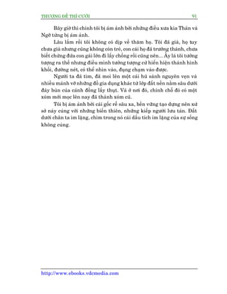 THÛÚÅNG ÀÏË THÒ CÛÚÂI 91
http://www.ebooks.vdcmedia.com
Bêy giúâ thò chñnh töi bõ aám aãnh búãi nhûäng àiïìu xûa kia Thaãn vaâ
Ngúä tûâng bõ aám aãnh.
Lêu lùæm röìi töi khöng coá dõp vïì thùm hoå. Töi àaä giaâ, hoå tuy
chûa giaâ nhûng cuäng khöng coân treã, con caái hoå àaä trûúãng thaânh, chûa
biïët chûâng àûáa con gaái lúán ài lêëy chöìng röìi cuäng nïn... ÊËy laâ töi tûúãng
tûúång ra thïë nhûng àiïìu mònh tûúãng tûúång cûá hiïín hiïån thaânh hònh
khöëi, àûúâng neát, coá thïí nhòn vaâo, àuång chaåm vaâo àûúåc.
Ngûúâi ta àaä tòm, àaä moi lïn möåt caái huä saânh nguyïn veån vaâ
nhiïìu maãnh vúä nhûäng àöì gia duång khaác tûâ lúáp àêët nïìn nùçm sêu dûúái
àaáy buân cuãa caánh àöìng lêìy thuåt. Vaâ úã núi àoá, chñnh chöî àoá coá möåt
xoám múái moåc lïn nay àaä thaânh xoám cuä.
Töi bõ aám aãnh búãi caái göëc rïî sêu xa, bïìn vûäng taåo dûång nïn xûá
súã naây cuâng vúái nhûäng biïën thiïn, nhûäng kiïëp ngûúâi lûu taán. Àêët
dûúái chên ta im lùång, chòm trong noá caái dêëu tñch im lùång cuãa sûå söëng
khöng cuâng.
 