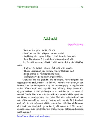 THÛÚÅNG ÀÏË THÒ CÛÚÂI 92
http://www.ebooks.vdcmedia.com
NNNhhhúúúááá nnnhhhaaaâââ
Nguyïîn Hûúng
Phöë chúå nùçm giûäa böën bïì àöìi nuái.
- Cö tûâ xa múái àïën? - Ngûúâi baán muä len hoãi.
- Cö khöng phaãi ngûúâi úã àêy. - Ngûúâi baán têët thun noái.
- Cö úã àêu àïën vêåy? - Ngûúâi baán khùn quaâng cöí hoãi.
Quyïn cûúâi, möåt chuát böëi röëi vò phaãi traã lúâi nhûäng cêu hoãi giöëng
nhau.
- Quï Quyïn úã àêu? - Phong hïëch muäi nhòn Quyïn.
- Phong thò phaãi coá cêu hoãi hay hún ngûúâi khaác chûá!
Phong khûång laåi röìi röång miïång cûúâi:
- Chùèng qua vò gioång noái cuãa Quyïn thöi.
Gioång noái maâ khi giêån thò chï khoá nghe, luác thûúng thò baão
ngoåt ngaâo quaá. Huïë, quï nöåi lêu lùæm röìi... Nhúá höìi coân àaåi hoåc, súå baån
beâ trïu choåc nïn khöng daám rùng rûáa mö tï duâ gioång thò coá giêëu àûúåc
ai àêu. Röìi nhûäng lúâi trïu choåc dêìn thay thïë bùçng tiïëng xuyát xoa khi
Quyïn àaäi baån beâ moán baánh nêåm, baánh canh böåt loåc... Ai ùn úát àoã
mùåc ai, Quyïn dêìm nûúác mùæm úát xanh, muâi thúm laå khiïën ngûúâi vûâa
noái khöng ùn cay àûúåc cuäng phaãi theâm. Nhúá nhêët moán canh mñt non
nêëu vúái teáp nïm laá löët, moán ùn thûúâng ngaây cuãa gia àònh Quyïn úã
quï, moán ùn nhaâ ngheâo maâ khi Quyïn nêëu baån beâ kyá tuác xaá àoâi mang
ài thi nûä cöng gia chaánh. Ngaây Quyïn nhêån cöng taác úã àêy, meå gûãi
cho caái aáo daâi maâu tñm. Chùèng noái nhiïìu, maâu aáo laâ lúâi dùån doâ sêu xa
nhêët, con gaái!
 