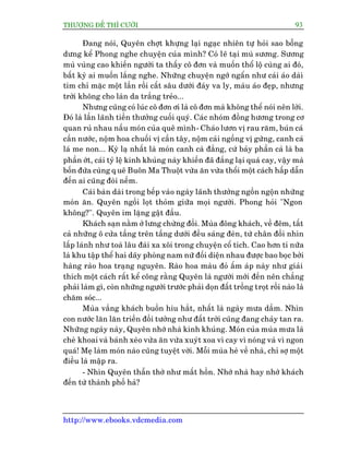 THÛÚÅNG ÀÏË THÒ CÛÚÂI 93
http://www.ebooks.vdcmedia.com
Àang noái, Quyïn chúåt khûång laåi ngaåc nhiïn tûå hoãi sao böîng
dûng kïí Phong nghe chuyïån cuãa mònh? Coá leä taåi muâ sûúng. Sûúng
muâ vuâng cao khiïën ngûúâi ta thêëy cö àún vaâ muöën thöí löå cuâng ai àoá,
bêët kyâ ai muöën lùæng nghe. Nhûäng chuyïån ngúá ngêín nhû caái aáo daâi
tñm chó mùåc möåt lêìn röìi cêët sêu dûúái àaáy va ly, maâu aáo àeåp, nhûng
trúâi khöng cho laân da trùæng treão...
Nhûng cuäng coá luác cö àún úi laâ cö àún maâ khöng thïí noái nïn lúâi.
Àoá laâ lêìn laänh tiïìn thûúãng cuöëi quyá. Caác nhoám àöìng hûúng trong cú
quan ruã nhau nêëu moán cuãa quï mònh- Chaáo lûún võ rau rùm, buán caá
cêìn nûúác, nöåm hoa chuöëi võ cêìn têy, nöåm caãi ngöìng võ gûâng, canh caá
laá me non... Kyâ laå nhêët laâ moán canh caâ àùæng, cûá baãy phêìn caâ laâ ba
phêìn úát, caái tyã lïå kinh khuãng naây khiïën àaä àùæng laåi quaá cay, vêåy maâ
böën àûáa cuâng q uï Buön Ma Thuöåt vûâa ùn vûâa thöíi möåt caách hêëp dêîn
àïën ai cuäng àoâi nïëm.
Caái baân daâi trong bïëp vaâo ngaây laänh thûúãng ngöìn ngöån nhûäng
moán ùn. Quyïn ngöìi loåt thoãm giûäa moåi ngûúâi. Phong hoãi "Ngon
khöng?". Quyïn im lùång gêåt àêìu.
Khaách saån nùçm úã lûng chûâng àöìi. Muâa àöng khaách, vïì àïm, têët
caã nhûäng ö cûãa têìng trïn têìng dûúái àïìu saáng àeân, tûâ chên àöìi nhòn
lêëp laánh nhû toaâ lêu àaâi xa xöi trong chuyïån cöí tñch. Cao hún tñ nûäa
laâ khu têåp thïí hai daäy phoâng nam nûä àöëi diïån nhau àûúåc bao boåc búãi
haâng raâo hoa traång nguyïn. Raâo hoa maâu àoã êëm aáp naây nhû giaãi
thñch möåt caách rêët kïí cöng rùçng Quyïn laâ ngûúâi múái àïën nïn chùèng
phaãi laâm gò, coân nhûäng ngûúâi trûúác phaãi doån àêët tröìng troåt röìi naâo laâ
chùm soác...
Muâa vùæng khaách buöìn hiu hùæt, nhêët laâ ngaây mûa dêìm. Nhòn
con nûúác lùn lùn triïìn àöìi tûúãng nhû àêët trúâi cuäng àang chaãy tan ra.
Nhûäng ngaây naây, Quyïn nhúá nhaâ kinh khuãng. Moán cuãa muâa mûa laâ
cheâ khoai vaâ baánh xeâo vûâa ùn vûâa xuyát xoa vò cay vò noáng vaâ vò ngon
quaá! Meå laâm moán naâo cuäng tuyïåt vúâi. Möîi muâa heâ vïì nhaâ, chó súå möåt
àiïìu laâ mêåp ra.
- Nhòn Quyïn thêîn thúâ nhû mêët höìn. Nhúá nhaâ hay nhúá khaách
àïën tûâ thaânh phöë haã?
 